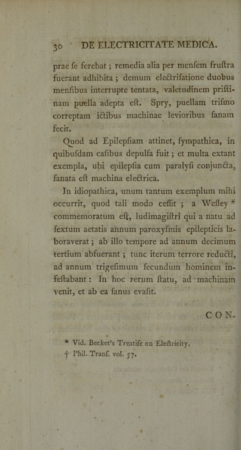 prae fe ferebat; remedia alia per menfem fruftra fuerant adhibita ; demum eledrifatione duobus menfibus interrupte tentata, valetudinem prifti- nam puella adepta eft. Spry, puellam trifmo correptam idibus machinae levioribus fanam fecit. Quod ad Epilepfiam attinet, fympathica, in quibufdam cafibus depulfa fuit; et multa extant exempla, ubi epilepfia cum paralyfi conjunda, fanata eft machina eledrica. In idiopathica, unum tantum exemplum mihi occurrit, quod tali modo ceflit ; a Wefley * commemoratum eft, ludimagiftri qui a natu ad fextum aetatis annum paroxyfmis epilepticis la¬ boraverat ; ab illo tempore ad annum decimum tertium abfuerant ; tunc iterum terrore redudi, ad annum trigefimum fecundum hominem in- feftabant: In hoc rerum ftatu, ad machinam venit, et ab ea fanus evafit. C O N- * Vid. Becket’s Treatife on Electricity,