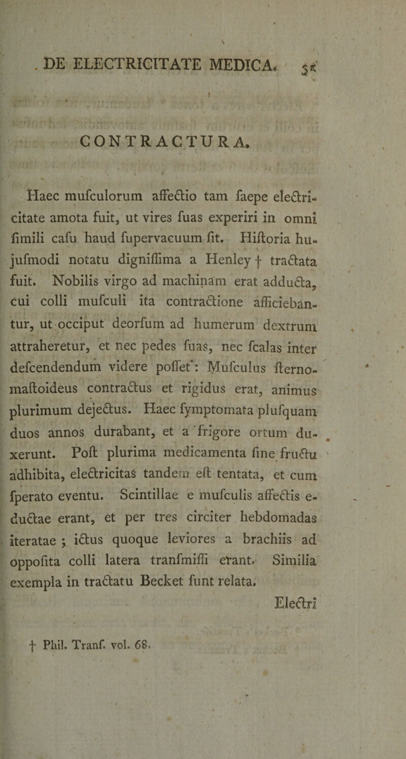 CONTRACTURA. . ■ 11 ' ; 1 * , . % Haec mufculorum affe&amp;io tam faepe electri- citate amota fuit, ut vires fuas experiri in omni fimili cafu haud fupervacuum fit. Hifioria hu- jufmodi notatu digniffima a Henley f tractata fuit. Nobilis virgo ad machinam erat addu&amp;a, cui colli mufculi ita contra&amp;ione afficieban¬ tur, ut occiput deorfum ad humerum dextrum attraheretur, et nec pedes fuas, nec fcalas inter defcendendum videre poffet’: Mufculus fterno- maftoideus contractus et rigidus erat, animus plurimum deje&amp;us. Haec fymptomata plufquam duos annos durabant, et a'frigore ortum du¬ xerunt. Poft plurima medicamenta fine fru&amp;u ' adhibita, ele&amp;ricitaS tandem e(l tentata, et cum * fperato eventu. Scintillae e mufculis affectis e- du£tae erant, et per tres circiter hebdomadas iteratae ; idtus quoque leviores a brachiis ad oppofita colli latera tranfmiffi erant. Similia N exempla in tra&amp;atu Becket funt relata. Ele&amp;ri . t