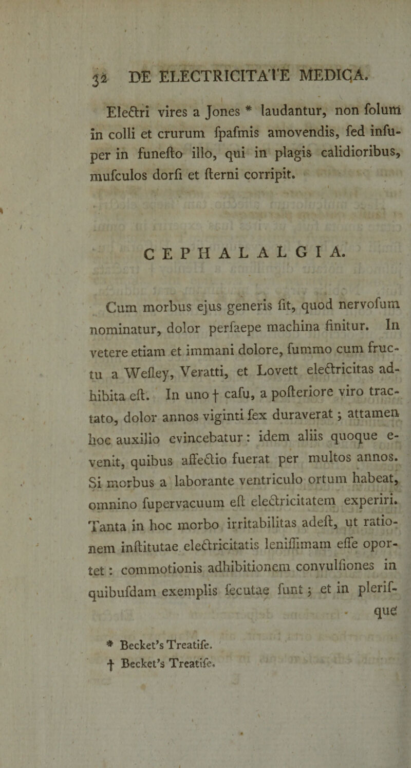 Ele&amp;ri vires a Jones * laudantur, non folunt in colli et crurum fpafmis amovendis, fed infu- per in funefto illo, qui in plagis calidioribus, mufculos dorfi et fterni corripit. CEPHALALGIA. Cum morbus ejus generis fit, quod nervoium nominatur, dolor perfaepe machina finitur. In vetere etiam et immani dolore, fummo cum fruc¬ tu a Wefley, Veratti, et Lovett eledricitas ad¬ hibita eft. In uno j* cafu, a pofterioie viro trac¬ tato, dolor annos viginti fex duraverat; attamen Iioc auxilio evincebatur i idem aliis quoque e- venit, quibus aftedio fuerat per multos annos. Si morbus a laborante ventriculo ortum habeat, omnino fupervacuum eft eledricitatem experiri. Tanta in hoc morbo irritabilitas adeft, ut ratio¬ nem inftitutae eledricitatis leniflimam effe opor¬ tet : commotionis adhibitionem convulfiones in quibufdam exemplis fecutae funt j et in plerif- qud * Becke^sTreatife. f Becket’s Treatife,