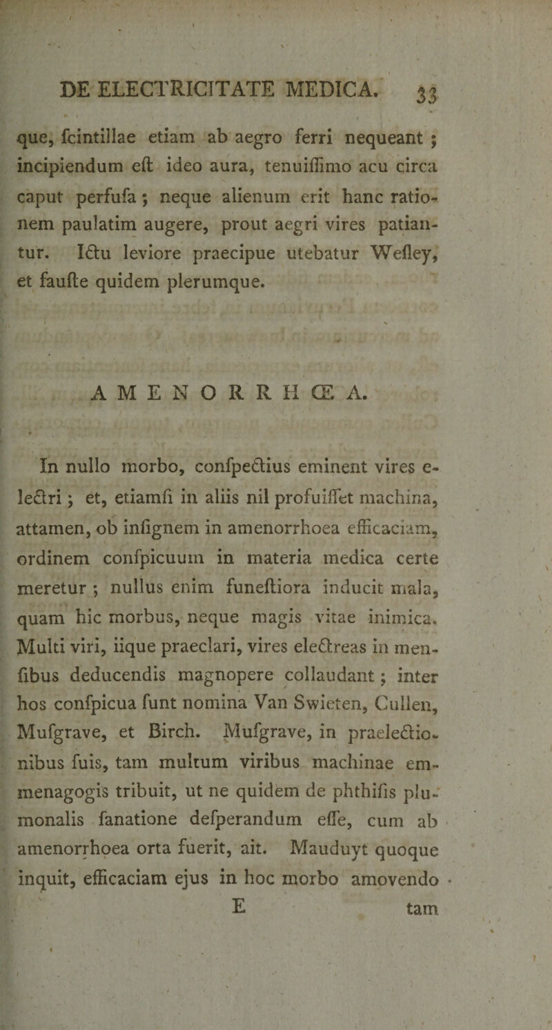 que, fcintillae etiam ab aegro ferri nequeant ; incipiendum eft ideo aura, tenuiffimo acu circa caput perfufa; neque alienum erit hanc ratio¬ nem paulatim augere, prout aegri vires patian¬ tur. Idtu leviore praecipue utebatur Wefley, et faufte quidem plerumque. A M E N O R R H CE A. In nullo morbo, confpedtius eminent vires e- le&amp;ri; et, etiamfi in aliis nil profuiffiet machina, attamen, ob infignem in amenorrhoea efficaciam, ordinem confpicuum in materia medica certe meretur ; nullus enim funeftiora inducit mala, quam hic morbus, neque magis vitae inimica. Multi viri, iique praeclari, vires ele&amp;reas in men- fibus deducendis magnopere collaudant; inter hos confpicua funt nomina Van Swieten, Cullen, Mufgrave, et Birch. Mufgrave, in praele&amp;io- nibus fuis, tam multum viribus machinae em- menagogis tribuit, ut ne quidem de phthifis piu~ monalis fanatione defperandum effie, cum ab amenorrhoea orta fuerit, ait. Mauduyt quoque inquit, efficaciam ejus in hoc morbo amovendo • E tam