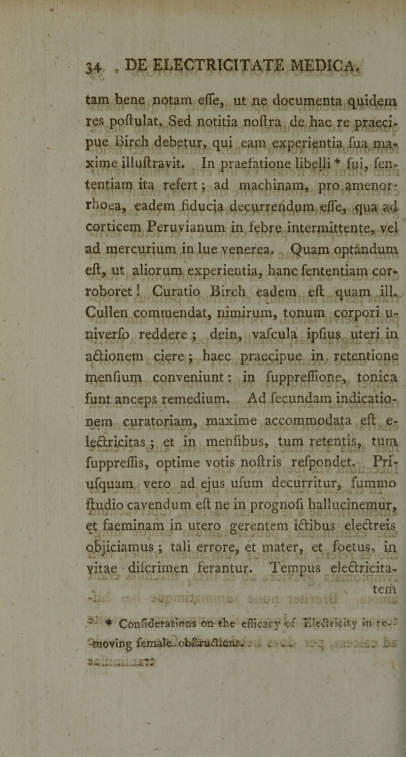 tam hene notam effe, ut ne documenta quidem res poftulat. Sed notitia noftra de hac re praecia pue Birch debetur, qui eam experientia fua, ma¬ xime illuftravit. In praefatione libelli * fui, fen- tentiam ita refert; ad machinam, pro amenor¬ rhoea, eadem fiducia decurrendum effe, qua ad corticem Peruvianum in febre intermittente, vel ad mercurium in lue venerea. Quam optandum eft, ut aliorum experientia, hanc fententiam cor¬ roboret ! Curatio Birch eadem eft quam ili, Cullen commendat, nimirum, tonum corpori u- niverfo reddere ; dein, vafcula ipfius uteri in a&amp;ionem ciere; haec praecipue in retentione menfium conveniunt: in fuppreflione, tonica funt anceps remedium. Ad fecundam indicatio¬ nem curatoriam, maxime accommodata eft e- le&amp;ricitas; et in menfibus, tum retentis, tum fuppreflis, optime votis noflris refpondet. Pri- ufquam vero ad ejus ufum decurritur, fummo fludio cavendum eft ne in prognoft hallucinemur, et faeminam in utero gerentem i&amp;ibus electreis abjiciamus ; tali errore, et mater, et foetus, in vitae dilcrimen ferantur. Tempus eledricita- tem r- * Confiderations on the cfficacy of Eletfricity in re-- •rooving female.obfixudions*. . . . . . . ..