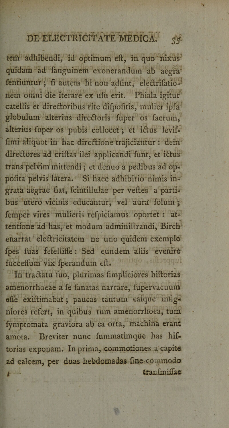 tem adhibendi, id optimum eft, in quo nixus quidam ad fanguinem exonerandum ab aegra fentiuntur; fi autem hi non adfint, ele&amp;rifatio- nem omni die iterare ex ufu erit. Phiala igitur catellis et dire&amp;oribus rite difpofitis, mulier ipfa globulum alterius dire&amp;oris fuper os facrum, alterius fuper os pubis collocet; et iCtus levif- fimi aliquot in hac directione trajiciantur: dein directores ad criftas ilei applicandi funt, et iCtus trans pelvim mittendi; et denuo a pedibus ad op- pofita pelvis latera. Si haec adhibitio nimis in¬ grata aegrae fiat, fcintillulae per veftes a parti¬ bus utero vicinis educantur, vel aura' folum ; femper vires mulieris refpiciamus. oportet ; at¬ tentione ad has, et modum adminillrandi, Birch enarrat eleCtricitatem ne uno quidem exemplo fpes fuas fefellifle: Sed eundem aliis evenire ** , f • 'v 'VN fuccefium vix fperandum eft. In tra&amp;atu luo, plurimas fimpliciores hiftorias amenorrhoeae a fe fanatas narrare, fupervacuum efle exiftimabat; paucas tantum eaique infig- niores refert, in quibus tum amenorrhoea, tum fymptomata graviora ab ea orta, machina erant amota. Breviter nunc fummatimque has hif- torias exponam. In prima, commotiones a capite ad calcem, per duas hebdomadas fine commodo * - • . fcranfmifias