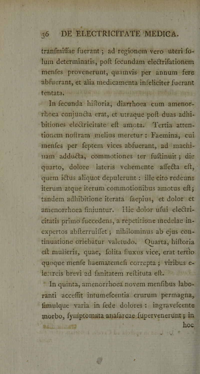 I ' ( 36 I)E ELECTRICITATE MEDICA, tranfmiffae fuerant; ad regionem vero uteri fo- lum determinatis, pofl fecundam eie&amp;rifationem menfes provenerunt, quamvis per annum fere abfuerant, et alia medicamenta infeliciter fuerant tentata. In fecunda hidoria, diarrhoea cum amenor¬ rhoea conjunda erat, et utraque poft duas adhi¬ bitiones eleclricitate eft amota. Tertia atten¬ tionem noftram melius meretur : Faemina, cui menfes per feptem vices abfuerant, ad machi¬ nam addu&amp;a, commotiones ter fuftinuit ; die quarto, dolore lateris vehemente affe&amp;a eft, quem i&amp;us aliquot depulerunt : ille cito redeuns iterum atque iterum commotionibus amotus eftj tandem adhibitione iterata faepius, et dolor et amenorrhoea finiuntur. Hic dolor ufui eledri- citatis primo fuccedens, a repetitione medelae in¬ expertos abfterruiffet; nihilominus ab ejus con¬ tinuatione oriebatur valetudo. Quarta, hiftoria -' eft mulieris, quae, folita fluxus vice, erat tertio quoque menfe haematemefi correpta ; viribus e- lectreis brevi ad fanitatem reftituta eft. In quinta, amenorrhoea novem menfibus labo¬ ranti accedit intumefcentia crurum permagna* limulque varia in fede dolores : ingravefcente tnorbo, fyulptomata anafarcae fupervenerunt; in .. _ . ; ’ hoc /