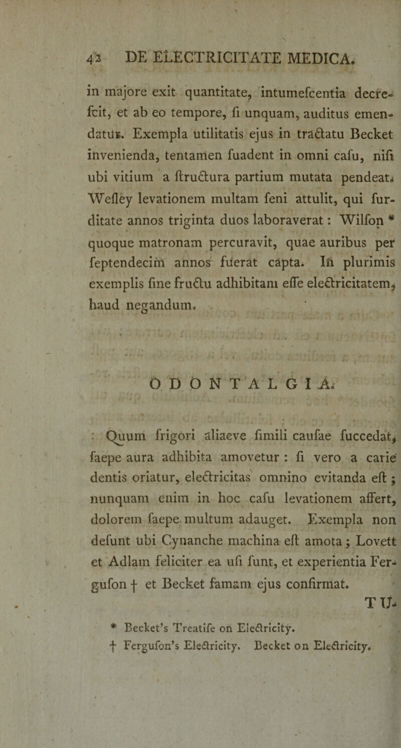 in majore exit quantitate, intumefcentia decre- Icit, et ab eo tempore, fi unquam, auditus emen¬ datus. Exempla utilitatis ejus in tradatu Becket invenienda, tentamen fuadent in omni cafu, nifi ubi vitium a flrudura partium mutata pendean Wefley levationem multam feni attulit, qui fur- ditate annos triginta duos laboraverat: Wilfon * quoque matronam percuravit, quae auribus per feptendecim annos fuerat capta. Iii plurimis exemplis fine frudu adhibitam effe eledricitatem, haud negandum. O D O N T A L G I A. Quum frigori aliaeve fimili caufae fuccedafc, faepe aura adhibita amovetur : fi vero a carie dentis oriatur, eledricitas omnino evitanda eft ; nunquam enim in hoc cafu levationem affert, dolorem faepe multum adauget. Exempla non defunt ubi Cynanche machina eft amota; Lovett et Adlam feliciter ea ufi funt, et experientia Fer- gufon j- et Becket famam ejus confirmat. T U- * Becket’s Treatife on Eieftricity. f Fergufon’s Ele&amp;ricity. Becket on Ele&amp;ricity.