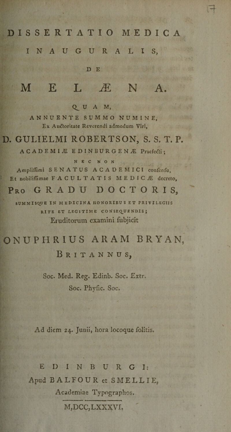 DISSERTATIO MEDICA INAUGU RALIS, D E M E JE N A. U A M, ANNUENTE SUMMO NUMINE, Ex Auftoriiate Reverendi admodum Viri, D. GULIELMI ROBERTSON, S. S. T. P. ACADEMIAE EDINBURGENjE Pratfcfti; NEC NON Amplillimi SENATUS ACADEMICI confenfu, Et nobiliflimae FACULTATIS MEDICiE decreto. Pro gradu DOC toris, SUMMISQUE IN MEDICINA HONORIBUS ET PRIVILEGIIS RITE ET LEGITIME C O N SEQ_U£ NDIS ; Eruditorum examini fubjicit ONU PURIUS ARAM BRYAN, Britannus, Soc. Med. Reg. Edinb. Soc. Extr. Soc. Phyfic. Soc. Ad diem 24. Junii, hora locoque folitis. E D I N B U R G I ; Apud BALFOUR et SMELLIE, Academiae Typograplios. M,DCC,LXXXVI.