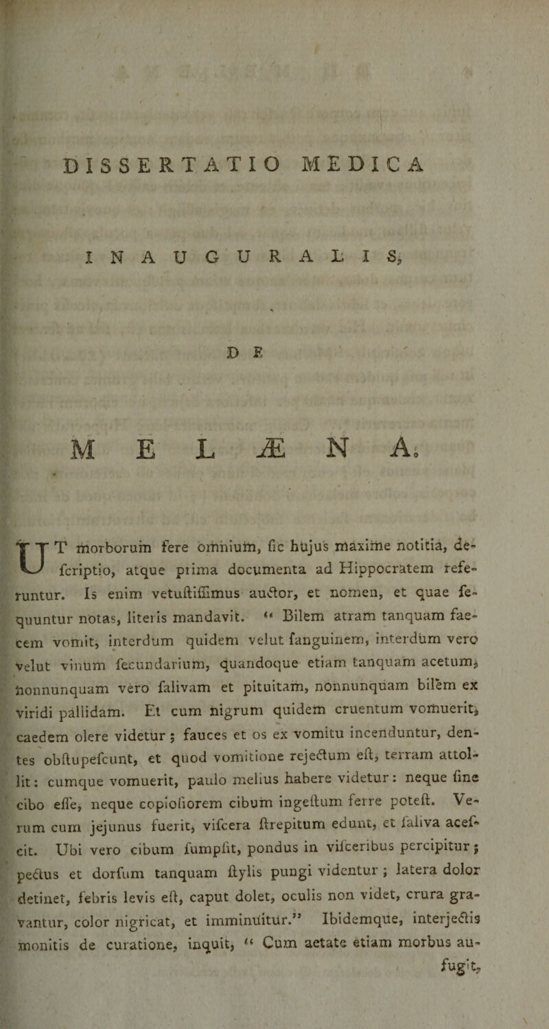 r Et. • j ^ V} t DISSERTATIO MEDICA INAUGURABIS, D F, M E L ^ N As UT morborum fere bmhium, fic hiijus maxime notitia, de- fcriptio, atque piima documenta ad Hippocratem refe¬ runtur. Is enim vetuftifiimus audor, et nomen, et quae fe- quuntur notas, literis mandavit. “ Bilem atram tanquam fae¬ cem vomit, interdum quidem velut fanguinem, interdum vero velut vinum fecundarium, quandoque etiam tanquam acetum^ Uonnunquam vero falivam et pituitam, nonnunquam bilem ex viridi pallidam. Et cum nigrum quidem cruentum vomuerit, caedem olere videtur ; fauces et os ex vomitu incenduntur, den¬ tes obftupefcunt, et quod vomitione rejedlum eft, terram attol¬ lit : cumque vomuerit, paulo melius habere videtur: neque fine cibo efie, neque coploliorem cibum ingeftum ferre poteft. Ve¬ rum cum jejunus fuerit, vifcera ftrepitum edunt, et faliva acef- cit. Ubi vero cibum fumpiit, pondus in vifceribus percipitur; pedtus et dorfum tanquam hylis pungi videntur ; latera dolor detinet, febris levis eft, caput dolet, oculis non videt, crura gra¬ vantur, color nigricat, et imminuitur.” Ibidemque, interjectis monitis de curatione, inquit, Cum aetate etiam morbus au¬ fugit.