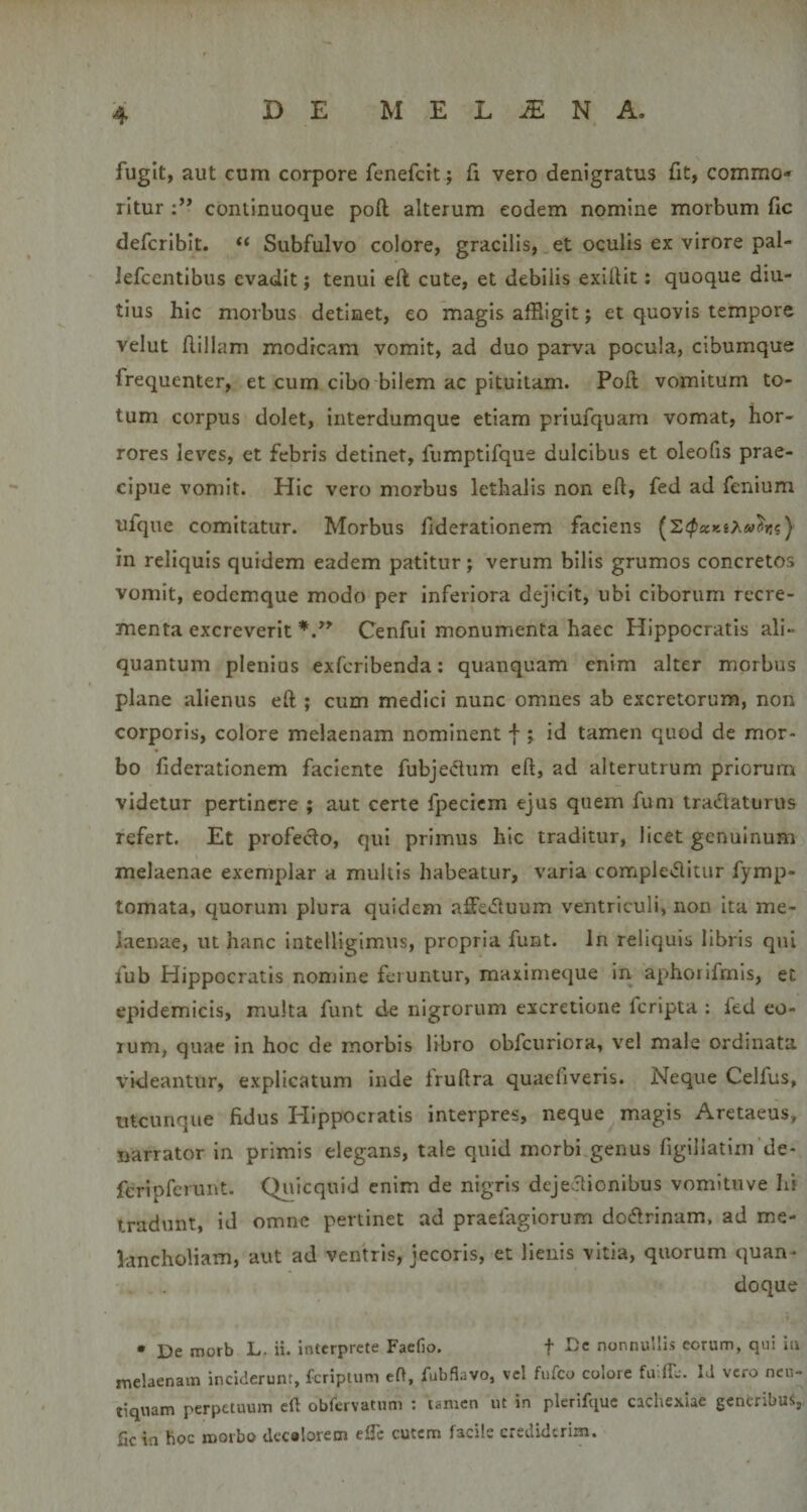 fugit, aut cum corpore fenefcit; fi vero denigratus fit, commo¬ ritur continuoque poft alterum eodem nomine morbum fic defcribit. “ Subfulvo colore, gracilis, et oculis ex virore pal- Jefcentibus evadit; tenui eft cute, et debilis exifiit: quoque diu¬ tius hic morbus detinet, eo magis affiigit; et quovis tempore velut fiillam modicam vomit, ad duo parva pocula, cibumque frequenter, et cum cibo bilem ac pituitam. Pofl vomitum to¬ tum corpus dolet, interdumque etiam priufquam vomat, hor¬ rores leves, et febris detinet, fumptifque dulcibus et oleofis prae¬ cipue vomit. Hic vero morbus lethalis non eft, fed ad fenium ufque comitatur. Morbus fiderationem faciens in reliquis quidem eadem patitur; verum bilis grumos concretos vomit, eodcmque modo per inferiora dejicit, ubi ciborum recre¬ menta excreverit Cenfui monumenta haec Hippocratis ali¬ quantum plenius exfcribenda: quanquam enim alter morbus plane alienus eft ; cum medici nunc omnes ab excretorum, non corporis, colore melaenam nominent f ; id tamen quod de mor¬ bo fiderationem faciente fubjedlum eft, ad alterutrum priorum videtur pertinere ; aut certe fpeciem ejus quem fum traciaturus refert. Et profecto, qui primus hic traditur, licet genuinum melaenae exemplar a mullis habeatur, varia complevftitur fymp- tomata, quorum plura quidem affe^ftuum ventriculi, non ita me¬ laenae, ut hanc intelligimus, propria funt. In reliquis libris qui fub Hippocratis noniine feruntur, maximeque in aphoiifmls, et epidemicis, multa funt de nigrorum excretione feripta : led eo- lum, quae in hoc de morbis libro obfcuriora, vel male ordinata videantur, explicatum inde fruftra quacfiveris. Neque Celfus, utcunque fidus Hippocratis interpres, neque magis Aretaeus, narrator in primis elegans, tale quid morbi genus figillatim de- feripfcrunt. Qiiicquid enim de nigris deje itionibus vomituve hi tradunt, id omne pertinet ad praefagiorum dodrinam. ad me¬ lancholiam, aut ad ventris, jecoris, et lienis vitia, quorum quan¬ doque • De morb L. ii. interprete Faefio. f Dc nonnullis eorum, qui iu melaenam inciderunt, fcripium eft, fubfiavo, vel fiifco colore fulib. Id vero ncu- tiquam perpetuum eft obfervatnm : tamen ut in plcrifquc cachexiae generibus, fic in hoc morbo dccalorem elTc cutem facile crediderim.
