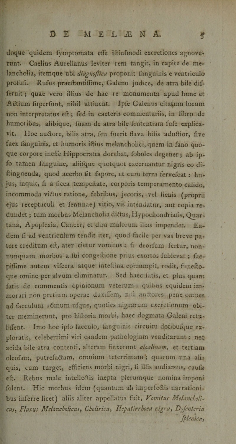 doque quidem fymptomata effe idiufmodi excretiones agnove¬ runt. Caelius Aurelianus leviter rem tangit, in capite de me¬ lancholia, itemque ubi diagnojika proponit fanguinis e ventriculo profufi. Rufus praeftantiffime, Galeno judice, de atra bile dif- fcruit; quae vero illius de hac re monumenta apud hunc et Aetium fuperfunt, nihil attinent. Ipfe Galenus citatum locum ■ non interpretatus eft; fed in caeteris commentariis, in libro de humoribus, alibique, fuam de atra bile fcntentiam fufe cxplica- ^ vit. Hoc auflore, bilis atra, feu fuerit flava bilis aduftior, five faex fanguinis, et humoris iftius melancholici, quem in fano quo- : que corpore inefle Hippocrates docebat, foboles degener; ab ip- i fo tamen fangulne, aliifque quotquot excernantur nigris eo di- 1 ftingiienda, quod acerbo fit fapore, ct cum terra fervefcat: hu- jus, inquit, fi a ficca vtempeftate, corporis temperamento calido, ■. incommoda vidlus ratione, febribus, jecoris, vel lienis (proprii ejus receptaculi et fentinae) vitio, vis iiitcnuatur, aut copia re- . dundet; tum morbus Melancholia dii51us,Hypociiondriafis, Quar¬ tana, Apoplexia, Cancer, et dira malorum illas impendet. Ea- dem fi ad ventriculum tendit iter, quod facile per vas breve pa¬ tere creditum eft, ater cietur vomitus ; fi deorfum fertur, non- ' nunquam morbos a fui congeftione prius exortos fublevat ; fae- 'f, plflime autem vifcera atque inteftina corrumpit, rodit, fu.ncfto- ■' que omine per alvum eliminatur. 8ed haec latis, et plus quam * fatis de commentis opinionum veterum : quibus equidem im- &gt;' morari non pretium operae duxiftem, nift audlores pene omnes ■j ad faeculum 16mum ufque, quoties nigrarum excfetionum obi¬ ter meminerunt, pro hiftoria morbi, haec dogmata Galeni retu- liffent. Imo hoc ipfo faecuio, fanguinis circuitu dotibufque ex- ; ploratis, celeberrimi viri eandem pathologiam venditarunt: nec acida bile atra contenti, alteram finxerunt alcalinam^ et tertiam oleofam, putrefadam, omnium teterrimam*; quarum una alir quis, cum turget, efficiens morbi nigri, fi illis audiamus, caufa eft. Rebus male intelle(^tls inepta plerumque nomina imponi folent. Hic morbus idem (quantum ab imperfeclis narrationi¬ bus inferre licet) aliis aliter appellatus fuit, Vomitus Melancholi¬ cus, Fluyus Melancholicus, ChoUrica, Hepatirrhoea nigra, Byfenteria 4 fplenica,, I