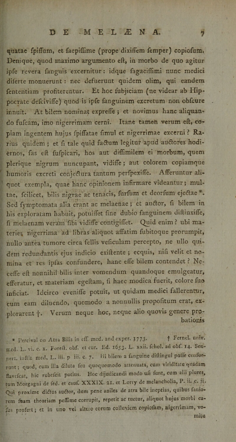 quatac fplflum, et faepifllme (prope dlxifTem femper) copiofum. Denique, quod maximo argumento eft, ih morbo de quo agitur ipfe revera fanguis excernitur: idque fagaciffimi nunc medici diferte monuerunt; nec defuerunt quidem olim, qui eandem fententiam profiterentur. Et hoc fubjiciam (ne videar ab Hip¬ pocrate defeiviffe) quod is ipfe fanguinem excretum non obfcure innuit. At bilem nominat expreffe ; et novimus hanc aliquan¬ do fufeam, imo nigerrimam cerni. Itane tameh verum eft, co¬ piam ingentem hujus fpilTatae fimul et nigerrimae excerni ? Ra¬ rius quidem j et fi tale quid faiftum legitur apud auclcres hodi¬ ernos, fas eft fufpicari, hos aut diflimilem ei 'morbum, quem plerique nigrum nuncupant, vidifte; aut colorem copiamque humoris excreti conjeflura tantum perfpexifte. Afferuntur ali¬ quot exempla, quae hanc opinionem infirmare videantur; mul¬ tae, fcilicet, bilis nlgrae^ac tenacis, furfum et deorfum eje^lae*. Sed fymptomata alia erant ac melaenae; et audior, fi bilem In Ilis exploratam habuit, potuiiTet fine dubio fanguinem diftinxiffe, fi melaenam vera'm fibi vidiffecontigiftet. Quid enim? ubi ma¬ terie^ nigerrima' ad libras aliquot affatim fubitoque prorumpit, nullo antea tumore circa feli is veficulam percepto, ne ullo qui¬ dem redund'antis ejus indicio exiftente ; ecquis, nifi velit et no¬ mina et' res ipfas confundere, hanc effe bilem contendet ? Nc- cefte eft nonnihil bilis inter vomendum quandoque emulgeatur, efferatur, et materiam egeftam, fi haec modica fuerit, colore fuo inficiat. Idcirco evenifle potuit, ut quidam medici fallerentur, cum eam diluendo, quomodo a nonnullis propofitum erat, ex¬ plorarent f. Verum neque hoc, neque alio quovis genere pro¬ bationis * Percival on Atra Bilis in cfT. mcd. andfxper. J773. f Fernel. univ. ir.cd. L. vi. c. x. ForcH. obf. et cur. £d. 1653. L. xxii. fchol. ad obf. 14. Sen- rcM. inHit. rr.ed, L. iii. p iii- c. 7. Hi bilem a fanguine diftingui pofte ceufue- runt; quod, cum ilia diluta feu quoquomodo attenuata, ciun viriditate quadam flavefeat, hic rubffeit potius. Hcc dijudicandi modo ufi funt, cum alii plures, tum Morgagni de fcd. et cauf. XXXIX. 21. et Lorry de melancholia, P. ii..c. fi. Qui proxime diflus au£lor, dum pene aniles dc atra bile ineptias, quibus fanio- rem foam theoriam pelTime corrupit, repetit ac tuetur, aliquot hujus morbi ca- his profert; ct in uno vel altero eorum colluviem copiofam, nigerrimam, vo- ‘ nuta ‘