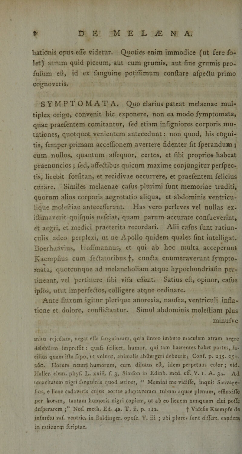 bationis opus effe videtur. Quoties enim immodice (ut fere fo- let) atrum quid piceum, aut cum grumis, aut fine grumis pro- fufum e(i, id ex fanguine potiffimum conftare afpedu primo cognoveris. S Y M P T O M A T A. Quo clarius pateat melaenae mul¬ tiplex origo, convenit hic exponere, non ea modo fymptomata, quae praefentem comitantur, fed etiam infigniores corporis mu¬ tationes, quotquot venientem antecedunt; non quod» his cogni¬ tis, femper primam acceffionem avertere fidenter fit fperandum ; cum nullos, quantum alTequor, certos, et fibi proprios habeat praenuncios ; fed, affevfilbus quicum maxime conjungitur perfpec- tis, liceoit forfitan, et recidivae occurrere, et praefentem felicius curare. Similes melaenae cafus plurimi funt memoriae traditi, quorum alios corporis aegrotatio aliqua, et abdominis ventricu¬ lique moleftiae anteceflerant. Has vero perleves vel nullas ex- iftimaverit quifquis nefciat, quam parum accurate confueverint, et aegri, et medici praeterita recordari. Alii cafus funt ratiun¬ culis adeo perplexi, ut ne Apollo quidem quales fmt intelligat. Boerhaavlus, HolFmannus, et qui ab hoc multa acceperunt Kaempfius cum fe&lt;flatoribus f, c^n^la enumeraverunt fympto- mata, quotcunque ad melancholiam atque hypochondriafin per¬ tineant, vel pertinere fibi vifa eflent. Satius eft, opinor, cafus ipfos, utut imperfectos, colligere atque ordinare. Ante fluxum igitur plerique anorexia, naufea, ventriculi infla¬ tione et dolore, conflictantur. Simul abdominis molefliam plus rninufve miiu rfjc£lam, negat efle fanguineam, qifia linteo iiTibu'^o maculam atram aegre dclcbil m imprcHit : quafi fcilicct, humor, qui tam haerentes habet partes, fa¬ cilius quam ifte fapo, ut volunt, animalis abOergeri debuerit; Conf. p. 235. 2jo. 260. Horum neutri humorum, cum dilutus cft, idem perpetuas color; vid. Haller. clem. phyf. L. xxiii. f. 3. Sin)fon in Jidinb. mcd. dh V. i A. 34. Ad tenacitatem nigri frnguinis quod attinet, “ Memini me vidifle, inquit Sauvapc- fjus, c liene cadaveris cujus aortae adaptaveram tubum aquae plenum, effluxilTe per horam, tantam humoris nigri copiam, ut ab eo lienem nunquam elui pofib defperarcm Nof. meth. Ed. 43. T. ii. p. II2. f Videfis Kaempfe de infardtu vaf. ventric. in Baldinger, opufe, V, i:i, ; ubi plures funt diflert, caadetix in ratiourm fcriptac.