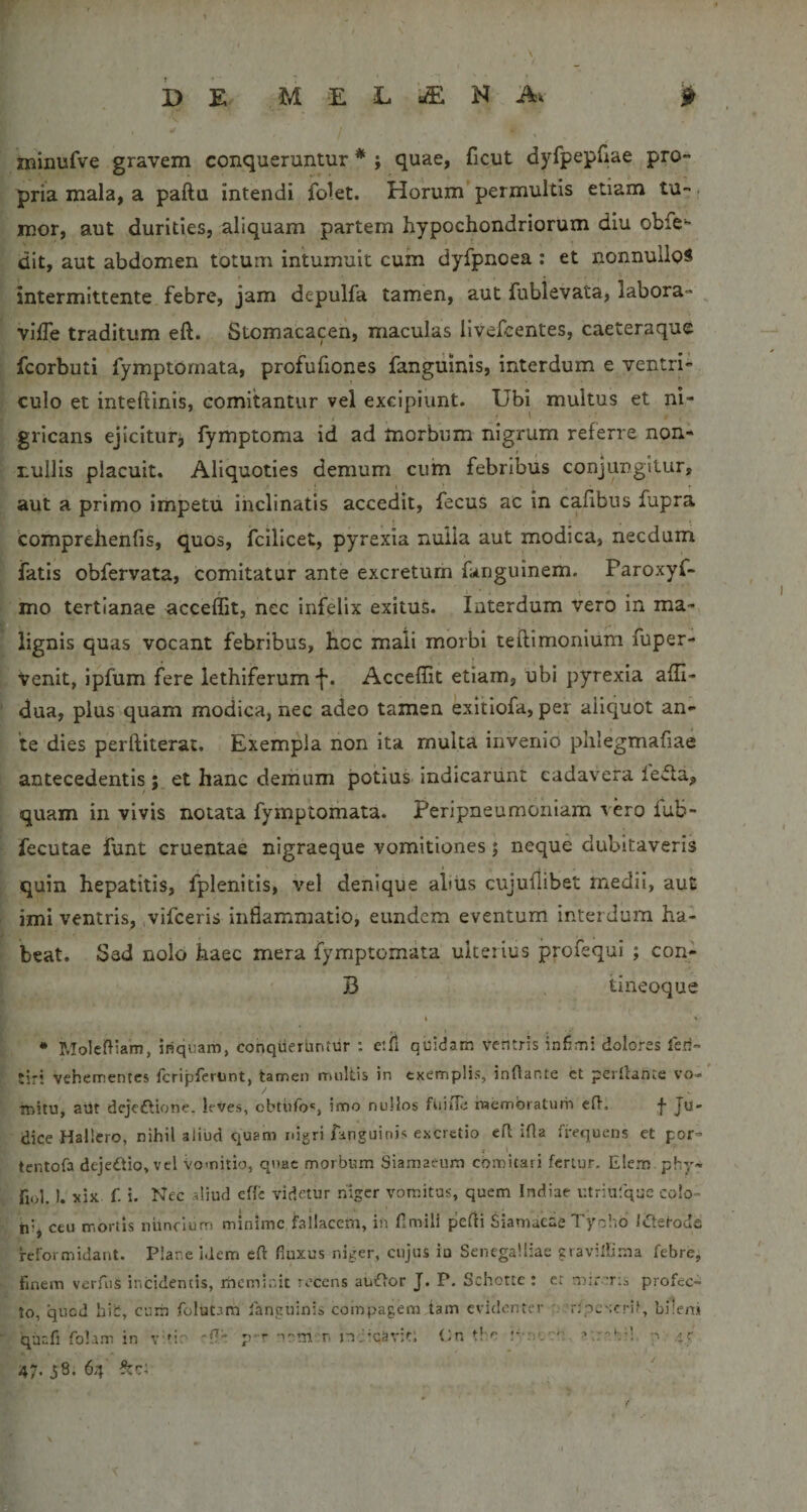 F DE M E L H Ak ^ minufve gravem conqueruntur * ; quae, ficut dyfpepfiae pro¬ pria mala, a paftu intendi folet. Horum permultis etiam tu-. mor, aut durities, aliquam partem hypochondriorum diu obfe- dit, aut abdomen totum intumuit cum dyfpnoea ; et nonnullos intermittente febre, jam depulfa tamen, aut fublevata, labora- viiTe traditum eft. Stomacacen, maculas llvefcentes, caeteraque fcorbuti fymptomata, profufiones fanguinis, interdum e ventri¬ culo et inteftinis, comitantur vel excipiunt. Ubi multus et ni¬ gricans ejiciturj fymptoma id ad morbum nigrum referre non¬ nullis placuit. Aliquoties demum cum febribus conjungitur, aut a primo impetu inclinatis accedit, fecus ac in cafibus fupra 'comprelienfis, quos, fcilicet, pyrexia nuiia aut modica, necdum fatis obfervata, comitatur ante excretum fanguinem. Paroxyf- mo tertianae acceffit, nec infelix exitus. Interdum vero in ma¬ lignis quas vocant febribus, hcc mali morbi teftimonium fuper- venit, ipfum fere lethiferumf. Acceffit etiam, ubi pyrexia affi- dua, plus quam modica, nec adeo tamen exitiofa, per aliquot an¬ te dies perftiterat. Exempla non ita multa invenio phlegmafiae antecedentis ; et hanc demum potius indicarunt cadavera ieila, quam in vivis notata fymptomata. Peripneumoniam vero fub- fecutae funt cruentae nigraeque vomitiones; neque dubitaveris quin hepatitis, fplenitis, vel denique aliiis cujullibet medii, aut imi ventris, vlfceris inflammatio, eundem eventum interdum ha¬ beat. Sed nolo haec mera fymptomata ulterius profequi ; con- B tineoque • Moleffiam, inquam, conqueruntur ; etil quidam ventris infimi dolores leri- tir! vehementes fcripfertint, tamen multis in exemplis, inflante ct perflante vo¬ mitu, avJt dcjc£tione. leves, cbtiifo', imo nullos fuiile inembraturir efl. Ju¬ dice Hallero, nihil aliud quam nigri fanguinis excretio efl ifla frequens et por- tentofa dejedtio, vel Vomitio, qnac morbum Siamaeum comitari fertur. Elem. phy- fiol.). xix f. i. Nec aliud effc videtur niger vomitas, quem Indiae utriatque colo¬ ni, ceu mortis nunclum minime failaccm, in flmili pefli Siamacae Tyohb Itflerode reformidant. Plar.e idem eft fluxus niger, cujus ia Senegalliae zravifli.ma febre, finem verfus incidentis, rneminit recens auiflor J. P. Schotce : er mirmia profec¬ to, qued bib, cuin folutam fanguinis compagem tam evidenter '. 'rtpcscrif, bilem quafi fohm in Y'^io 'fle p-r -lom-r. nemavit; Cn p-:)'.'?':- 47. 38. 64 •i r