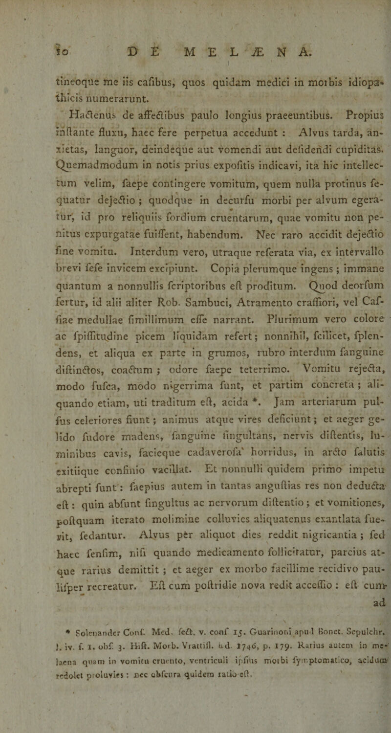 io DE MELINA. I tineoqiie me iis cafibus, quos quidam medici in moibls idiopa¬ thicis numerarunt. Hadenus de alle(fllbus paulo longius praeeuntibus. Propius inflante fluxu, haec fere perpetua accedunt : Alvus tarda, an¬ xietas, languor, deindeque aut vomendi aut defidehdi cupiditas. Quemadmodum in notis prius expofitis indicavi, ita hic intellec¬ tum velim, faepe contingere vomitum, quem nulla protinus fe- quatur deje^flio ; quodque in decurfu morbi per alvum egera- tur, id pro reliquiis fordium cruentarum, quae vomitu non pe¬ nitus expurgatae fuiflent, habendum. Nec raro accidit dejeflio fme vomitu. Interdum vero, utraqne referata via, ex intervallo brevi fefe invicem excipiunt. Copia plerumque ingens; immane quantum a nonnullis fcriptoribus efl proditum. Quod deorfum fertur, id alii aliter Rob. Sambuci, Atramento crafliori, vel Caf- fiae medullae fimillimum efle narrant. Plurimum vero colore ac fpiflitudine picem liquidam refert; nonnihil, fcilicet, fplen- dens, et aliqua ex parte in grumos, rubro interdum fanguine diftln6los, coa&lt;5tum ; odore faepe teterrimo. Vomitu rejeda, modo fufca, modo nigerrima funt, ct partim concreta ; ali¬ quando etiam, uti traditum efl, acida *. Jam arteriarum pul- fus celeriores fiunt; animus atque vires deficiunt; et aeger ge¬ lido fudore madens, fanguine fingultans, nervis diftentis, lu¬ minibus cavis, facieque cadaverofa' horridus, in ar6lo fitlutis exitiique confinio vacillat. Et nonnulli quidem primo impetu abrepti funt: faepius autem in tantas anguflias res non dedufca efl: quin abfunt fingultus ac nervorum diftentio; et vomitiones, poftquam iterato molimine colluvies aliquatenus exantlata fue¬ rit, fedantur. Alyus ptr aliquot dies reddit nigricantia ; fed haec fenfim, nifi quando medicamento follichatur, parcius at¬ que rarius demittit ; et aeger ex morbo facillime recidivo pau- lifper recreatur. Efl cum poftridie nova redit acceffio : efl cuni’ ad • Solenander Conf. Med. feft. v. conf Ij. Guarlnorii apud Bonet. Sepulchr, J. iv. f. I. obf. 3. Hift. Morb. VrattiH. ud- 1746, p. 179. Rarius autem in me¬ laena quam in vomitu crumto, ventriculi ipfnis morbi fy:r,ptomatico, acidum Tcdolet proluvies; nec obfcnra quidem ralio cft.