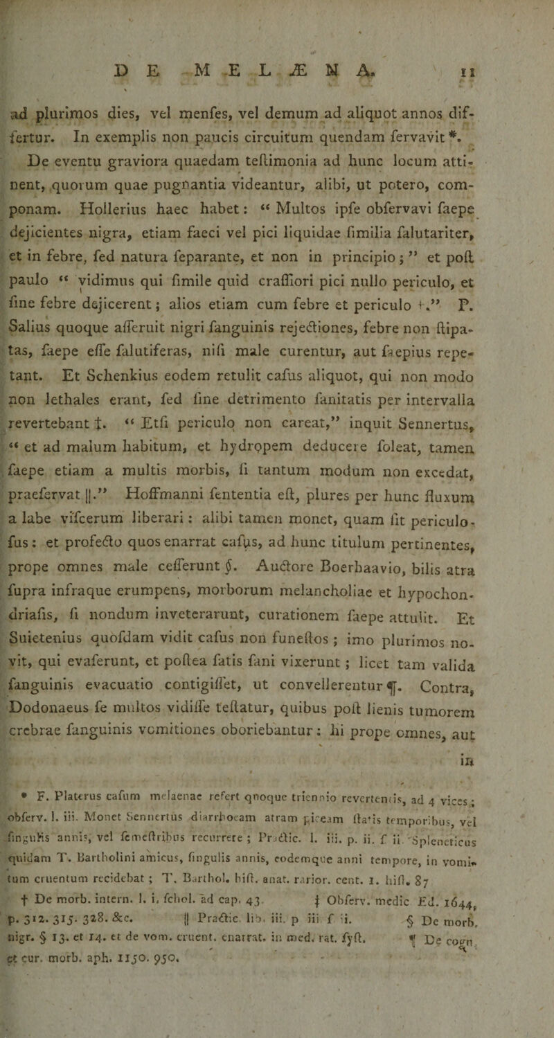ad plurimos dies, vel menfes, vel demum ad aliquot annos dif¬ fertur. In exemplis non paucis circuitum quendam fervavit *. De eventu graviora quaedam teflimonia ad hunc locum atti¬ nent, .quorum quae pugnantia videantur, alibi, ut potero, com¬ ponam. Hollerius haec habet: “ Multos ipfe obfervavi faepe A dejicientes nigra, etiam faeci vel pici liquidae fimilia falutariter, et in febre, fed natura feparante, et non in principio; ** et poft paulo “ vidimus qui fimlle quid crafliorl pici nullo periculo, et fine febre dejicerent; alios etiam cum febre et periculo f P. Salius quoque afferuit nigri fanguinis rejediones, febre non ftipa- tas, faepe efle falutiferas, nifi male curentur, aut faepius repe¬ tant. Et Schenkius eodem retulit cafus aliquot, qui non modo non lethales erant, fed fine detrimento fanitatis per intervalla % revertebant t* “ Etfi periculo non careat,** inquit Sennertus, “ et ad malum habitum, et hydrppem deducere foleat, tamen faepe etiam a multis morbis, fi tantum modum non excedat, praefervat j].” HofFmanni fententia eft, plures per hunc fluxum a labe vifcerum liberari: alibi tamen monet, quam fit periculor fus; et profe(flo quos enarrat cafps, ad hunc titulum pertinentes, prope omnes male ceflerunt §. Audlore Boerbaavio, bilis atra fupra infraque erumpens, morborum melancholiae et hypochon- driafis, fi nondum inveterarunt, curationem faepe attulit. Et Suietenius quofdarn vidit cafus non funeftos ; imo plurimos no¬ vit, qui evaferunt, et poftea fatis fani vixerunt; licet tam valida fanguinis evacuatio contigllfet, ut convellerentur^. Contra, Dodonaeus fe multos vldilfe tellatur, quibus pofl: lienis tumorem crebrae fanguinis vomitiones oboriebantur; hi prope omnes aut ' • F. PlaUrus cafiim melaenae refert qnoque triennio revertends, ad 4 vices; obferv. 1. iii. Monet Sennertus diarrhoeam atram piceam llaUs temporibus vel finguHs anni?, vel fcmeftribns recurrere; Pradic. 1. iii. p. ii. f ii -^SpIeneticus quidam T. Bartholini amicus, fin^i^ulis annis, codemqoe anni tempore, in vomi», tum cruentum recidebat ; T, Bartho!. bif}. anat. rarior, cent. 1. hiO, 87 t De morb. intern. 1. i. fchol. ad cap. 43. Obferv. medie Ed. 1644, p. 3*2. 315. 328. &amp;c. j| Pradic. lib. iii. p iii f ii. § De morb, nigr. § 13. et 14. et de vom. eruent, enarrat, in med. rat. fyft. De co^n, et cur. morb. aph. lijo. 9JO. . .