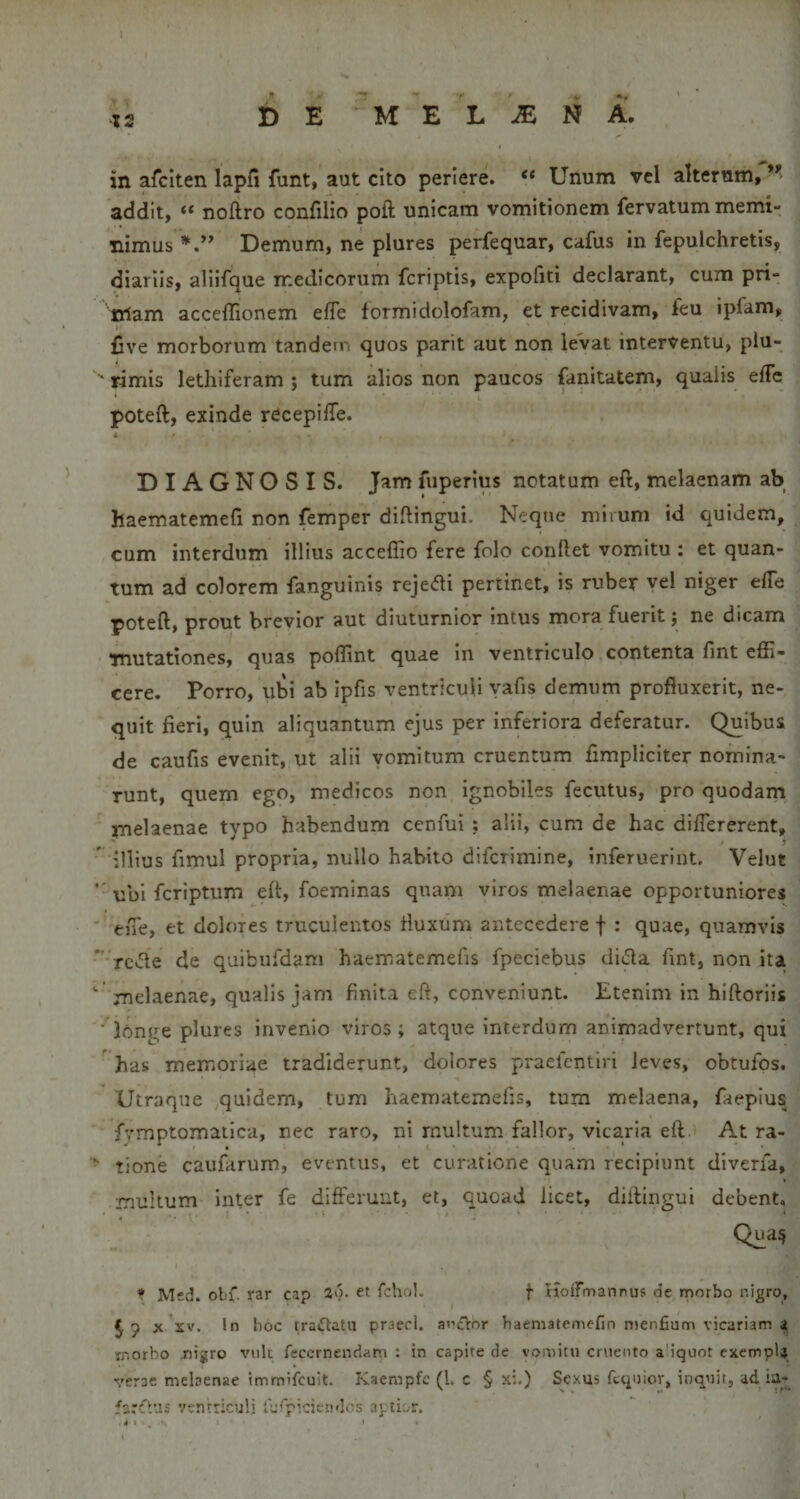 in afclten lapfi funt, aut cito periere. “ Unum vel alternm, addit, “ nollro confilio poft unicam vomitionem fervatum memi¬ nimus Demum, ne plures perfequar, cafus in fepulchretis, diariis, allifque medicorum fcriptis, expofiti declarant, cum pri¬ mam acceflionem efTe formidolofam, et recidivam, feu ipfam, five morborum tandem quos parit aut non levat interventu, piu- ■' rimis letliiferam ; tum alios non paucos fanitatem, qualis effe poteft, exinde rCcepilTe. diagnosis. Jam fuperius notatum eft, melaenam ab haematemefi non femper diftingui. Neque mirum id quidem, cum interdum illius acceffio fere folo conflet vomitu : et quan¬ tum ad colorem fanguinis rejc-di pertinet, is ruber vel niger efTe poteft, prout brevior aut diuturnior intus mora fuerit j ne dicam mutationes, quas poftint quae In ventriculo contenta fint effi¬ cere. Porro, ubi ab ipfis ventriculi vafis demum profluxerit, ne¬ quit fieri, quin aliquantum ejus per inferiora deferatur. Quibus de caufis evenit, ut alii vomitum cruentum fimpliciter nomina¬ runt, quem ego, medicos non ignobiles fecutus, pro quodam melaenae typo habendum ccnfui : alii, cum de hac difiererent,  illius fimul propria, nullo habito difcrimine, inferueriut. Velut ’ ubi fcriptum eft, foeminas qnani viros melaenae opportuniores eiTe, et dolores truculentos fiuxum antecedere f : quae, quamvis *’rc*5le de quibiifdam haematemefis fpeciebus dida fint, non ita  melaenae, qualis jam finita eft, conveniunt. Etenim in hiftoriis ■ longe plures invenio viros; atque interdum animadvertunt, qui ' has memoriae tradiderunt, dolores praefcntiri leves, obtufos. Utraque quidem, tum haematemefis, tum melaena, faepius fvmptomaiica, nec raro, ni multum fallor, vicaria eft At ra- ’■ tione caufarurn, eventus, et curatione quam recipiunt dlverfa, multum inter fe differunt, et, quoad licet, diilingui debent, Qua^ • Mec!. obf. rar cap 2')- et fchoL f Hoirmannus de morbo r.igro, J p X XV, In hoc traiTtatu praecl, ancrnr haematemefin n&gt;enfium vicariam 4 ir.orbo nigro viik rcccrnendam : in capite de vomitu cruento a iquot exempU verae melaenae immilcuit. Kaempfc (l. c § x:.) Sexus fcquior, inquit, ad farsO.as vvntricuH l^rpicietulos aptii.r.