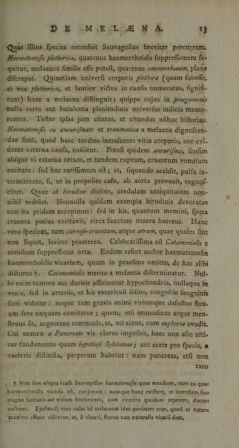 Quas illius fpecies recenfuit Sauvagefius breviter percurram, Haematemefis plethorica, quatenus haemorrhoidis fuppreffionem fe- quitur, melaenae fimills effe poteft, quatenus amenorrhoeam^ plane difcrepat. Quinctiam univerfi corporis plethora (quam Aibeffe, et vox plethorica^ et lautior vidus in caufis numeratus, lignifi- tant) hanc a melaena diftinguit; quippe cujus in proegumenis nulla certa aut luculenta plenitudinis univerfae indicia memo¬ rentur. Teftor ipfas jam citatas, et citandas adhuc hiftorias. Haematemrjis ex aneurifmate et traumatica a melaena dignofcen- dae funt, quod haec tardius increfcente vitio corporis, nec evi- dente externa caufa, nafcitur. Poteft quidem .aneurifmay fenftm abfque vi externa ortum, et tandem ruptum, cruentum vomitum excitare : fed hoc rariffimum eft ; et, fiquando accidit, pulfu in¬ termittente, fi, ut in propofito cafu, ab aorta provenit, cognqf- citur. Quae ah hirudwe dicitur, credulam antiquitatem noji- nihil redolet. Nonnulla quidem exempla hirudinis devoratae non ita pridem accepimus: fed in his, quantum memini, fputa cruenta potius excitavit, circa faucium itinera haerens. Hanc vero fpeciem, tum carnofo^cruentamy atque airam^ quae quales fint non liquet, leviter praetereo. Celebratiflima eft Catamenialis a menfium fuppreffione orta. Eodem refert audor haematemefin haemorrhoidis vicariam, quam in praefens omitto, de hac alibi didurus f. Catamenialis merito a melaena difterminatur. Nuh lo enim tumore aut duritie afficiuntur hypochondria, nullaque in venis, fed in arteriis, et his ventriculi folius, congeftio fanguinis fieri videtur ; neque tam gravis animi viriumque defedus flux¬ um fere unquam comitatur ; quem, etfi immodicus atque men- ftruus fit, aegrotans commode, et, uti aiunt, cum euphoria evadit. Cui nomen a Pancreate vir clarus impofuit, haec non alio niti¬ tur fundamento quam hypotheji Sylviasiae; aut certe pro fpecie, a caeteris diftinda, perperam habetur: nam pancreas, etfl non raro + Kon fine aliqua caufa Sauvagefius haematemefin quae Trienfium,'cum ca quae haemorrhoidis vicaiia eft, conjunxit : namque hanc exifterc, et interdum fiac magno fanitatis aut virium detrimento, cum circuitu quodam repetere, docept au£loref. Ejufmodi vero cafus tid melaenam ideo pertinere reor, quod et natura ^axime affines videntur, et, fi vicani, fluxus noa naturalis vicarii funi.