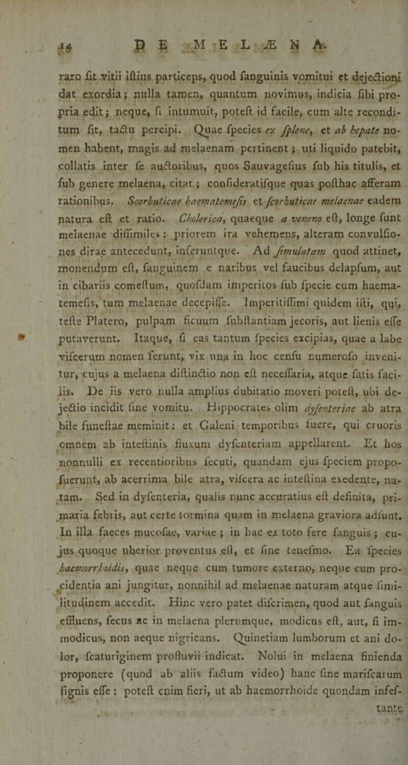s P s M E L JE N A. raro Ut vitii iftius particeps, quod fangulnis vomitui et dejedioni dat exordia; nulla tamen, quantum novimus, indicia fibi pro¬ pria edit; neque, fi. intumuit, poteft; id facile, cum alte recondi¬ tum fit, tadu percipi. Quae fpecies ex f^lene^ et ah hepate no¬ men habent, magis ad melaenam pertinent; uti liquido patebit, collatis inter fe aufloribus, quos Sauvagefius fub his titulis, et fub genere melaena, citat; confideratifque quas pofihac alFeram rationibus. Scorbuticae haematemejis et fcorhuticae melaenae eadem natura eft et ratio. Cholerica, quaeque a veneno eft, longe funt melaenae difiimiles; priorem ira vehemens, alteram convulfio- nes dirae antecedunt, inferuntque. ' Ad ftmulatam quod attinet, monendum eft, fanguinem e naribus vel faucibus delapfum, aut in cibariis comeftum, quofdam imperitos fub fpecie cum haema- temefis, tum melaenae decepi/fe. Jmperitiftimi quidem ifti, qqi, tefte Platero, pulpam ficuum fubftantiam jecoris, aut lienis elTc putaverunt. Itaque, fi eas tantum fpecies excipias, quae a labe vifcerum nornen ferunt, vix una in hoc cenfu numerofo inveni¬ tur, cujus a melaena diftinclio non eft neceflaria, atque fatis faci¬ lis. De iis vero nulla amplius dubitatio moveri poteft, ubi de- jedlio incidit fine vomitu. Hippocrates olim dyfenteriae ab atra bile funeftae meminit: et Galeni temporibus luere, qui cruoris omnem ab inteftinis fiuxum dyfenteriam appellarent. Et hos nonnulli ex recentioribus fecuti, quandam ejus fpeciem propo- fuerunt, ab acerrima bile atra, vifcera ac inteftina exedente, na¬ tam. Sed in dyfenteria, qualis nunc accuratius eft definita, pri¬ maria febris, aut certe tormina quam in melaena graviora adfunt. In illa faeces mucofae, variae ; in hac ex toto fere fanguis ; cu¬ jus quoque uberior proventus eft, et fine teiiefmo. Ea fpecies haemorrhoidisy quae neque cum tumore externo, neque cum pro- ,cldentia ani jungitur, nonnihil ad melaenae, naturam atque fimi- litudinem accedit. Hinc vero patet difcrimen, quod aut fanguis . effluens, fecus ac in melaena plerumque, modicus eft, aut, fi im¬ modicus, non aeque nigricans. Quinetiam lumborum et ani do¬ lor, fcaturiginem profluvii indicat. Nolui in melaena finienda proponere (quod ab aliis fa&lt;5tum video) hanc fine marifcarum fignis elTe : poteft enim fieri, ut ab haemorrhoide quondam infef- tante