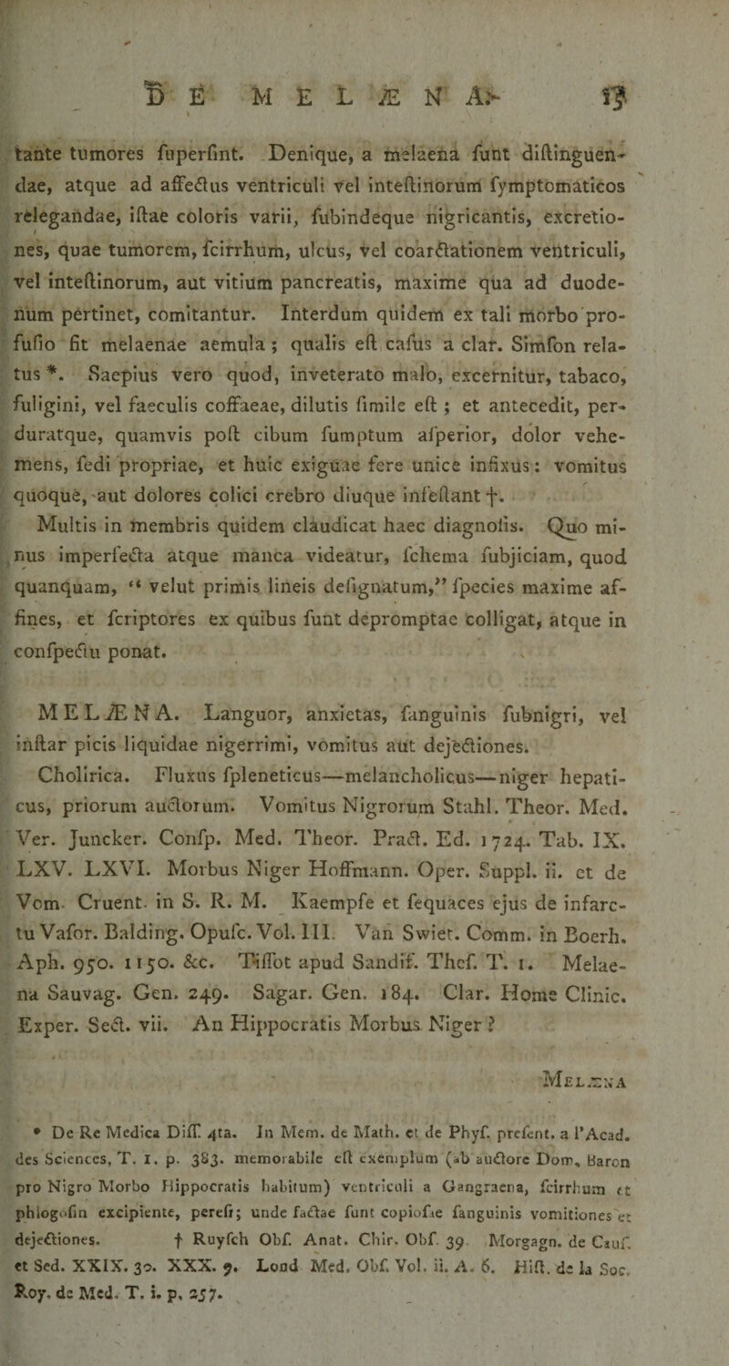 tante tumores fuperfint. .Denique, a melaeiia funt dlftinguen- dae, atque ad afFe&lt;5lus ventriculi Vel inteftinorurri fymptomaticos relegandae, iftae coloris varii, fubindeque nigricantis, excretio- nes, quae tumorem, feifrhum, ulcus, vel coar£lationem ventriculi, vel inteftinorum, aut vitium pancreatis, maxime qiia ad duode¬ num pertinet, comitantur. Interdum quidem ex tali morbo pro- fufio fit melaenae aemula; qualis eft cafus a clar. Simfon rela¬ tus Saepius vero quod, inveterato malo, excernitur, tabaco,' fuligini, vel faeculis coiFaeae, dilutis fimile eft ; et antecedit, per- duratque, quamvis poft cibum fumptum afperior, dolor vehe¬ mens, fedi propriae, et huic exiguae fere unice infixus: vomitus quoque,'aut dolores colici crebro diuque infeftant f. Multis in membris quidem claudicat haec diagnoiis. Quo mi¬ nus Imperfeda atque manca videatur, fchema fubjiciam, quod quanquam, “ velut primis lineis deiignatum,*’ fpecies maxime af¬ fines, et feriptores ex quibus funt depromptae colligat, atque in confpeflii ponat. / . 1 MELiENA. Languor, anxietas, fanguinis fubnigri, vel ■ inftar picis liquidae nigerrimi, vomitus aut dejediones. Cholirlca. Fluxus fpleneticus—melancholicus—niger hepati¬ cus, priorum aucftorum. Vomitus Nigrorum Stahl. Theor. Med. Ver. Juncker. Confp. Med. Theor. Pratft. Ed. 1724. Tab. IX. LXV. LXVI. Morbus Niger Hoffmann. Oper. Suppi, ii. et de Vem- Gruent, in S. R. M. Kaempfe et fequaces ejus de infarc¬ tu Vafor. Balding. Opufe. Vol. III. Van Swiet. Comm. in Eoerh. Aph. 950. 1150. &amp;c. Tiflbt apud Sandif. Thcf. T. i. Melae¬ na Sauvag. Gen. 249. Sagar. Gen. 184. Clar. Home Clinic. Exper. Se«5l. vii. An Hippocratis Morbus Niger ? 'f MEL.nNA • De Re Medica DilT /jta. In Mem. de Math. et de Phyf. prefent. a l’Acad. des Sciences, T. I. p. 3S3. memoiahile cU exemplum (ab au£lorc Dom, baron pro Nigro Morbo Hippocratis habitum) ventriculi a Gangraena, fcirrhum &lt;t phlogofm excipiente, perefi; unde fadae funt copiofae fanguinis vomii:ones'e!; dejeftiones. t Ruyfch Obf. Anat. Cblr. Obf. 39. ,Morgagn. de Ciuf, et Sed. XXIX. 30. XXX. 9. Loud Med. Obf. Vol. ii. A. 6. Hift, de la .Soc, PvOy. de Med. T. i. p, S57. ^