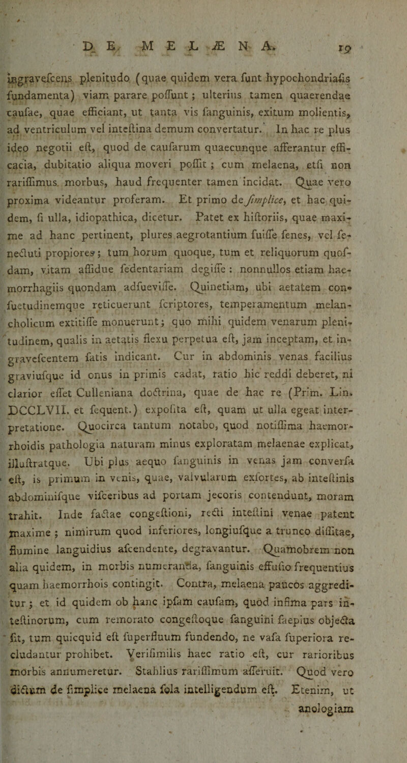 rp l0gravefceji3 plenitudo (quae quidem vera funt hypochondriacis fundamenta) viam parare polTunt; ulterius tamen quaerendae caufae, quae efficiant, ut tanta vis fanguinis, exitum molientis, ad ventriculum vel inteftina demum convertatur. In hac re plus ideo negotii eft, quod de caufarum quaecunque afferantur effi¬ cacia, dubitatio aliqua moveri poffit ; cum melaena, etfi non rariffimus. morbus, haud frequenter tamen incidat. Quae vero proxima videantur proferam. Et primo de fitnplice&lt;, et hac qui¬ dem, fi ulla, idiopathica, dicetur. Patet ex hiftoriis, quae maxl^ me ad hanc pertinent, plures aegrotantium fulffe fenes, vel fe- neduti propiore»; tum horum quoque, tum et reliquorum quof- dam, vitam affidue fedentariam degiiTe : nonnullos etiam hae- morrhagiis quondam adfueviffe. Quinetiam, ubi aetatem con* fuetudinemque reticuerunt fcriptores, temperamentum melan¬ cholicum extitiffe monuerunt; quo mihi^ quidem venarum pleni- tudinem, qualis in aetatis flexu perpetua eft, jam inceptam, et in- gravcfcentem fatis Indicant. Cur in abdominis venas facilius graviufque id onus in primis cadat, ratio hic reddi deberet, ni clarior effet Culleniana dodrina, quae de hac re (Prim. Lin* DCCLVII. et fequent.) expolita eft, quam ut ulla egeat inter¬ pretatione. Quocirca tantum notabo, quod notiffima haemor*- rhoidis pathologia naturam minus exploratam melaenae explicat, illuftratque. Ubi plus aequo fanguinis in venas Jam converfa eft, is primum in venis, quae, valvularum exfortes, ab inteftinis abdominifque vifceribus ad ponam jecoris contendunt, moram trahit. Inde fadae congeftioni, redi inteftini venae patent Xnaxlme ; nimirum quod inferiores, longiufque a trunco diffitae, flumine languidius afcendente, degravantur. Quamobrern non alia quidem, in morbis numeran'tia, fanguinis effutio frequentius quam haemorrhois contingit. Contta, melaena paucos aggredi¬ tur ; et id quidem ob hanc ipfam caufam, quod infima pars in- leftinorum, cum remorato congeftoque fanguini faepius objeda ■ fit, tum quicquid eft fuperfiuum fundendo, ne vafa fuperiora re¬ cludantur prohibet. Yerifimilis haec ratio eft, cur rarioribus morbis annumeretur. Stahlius rariffim.um afferuit. Quod vero didum de fimpiice melaena fola intelligeudum eft. Etenim, ut anologiam