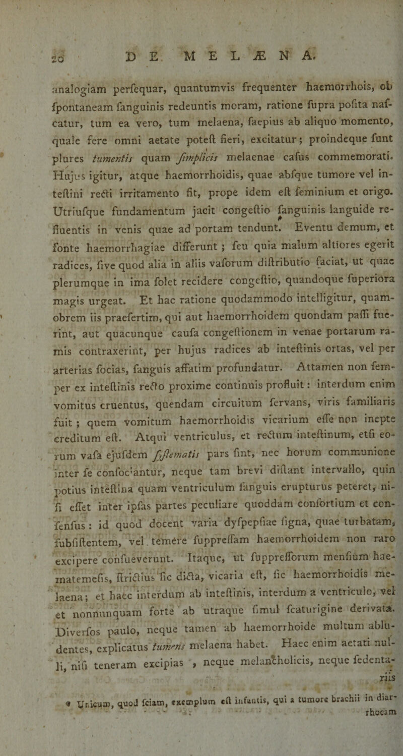 £d analogiam perfequar, quantumvis frequenter hacmoirhois, ob fpontaneam fanguinis redeuntis moram, ratione fupra pofita naf- catur, tum ea vero, tum melaena, faepius ab aliquo momento, quale fere omni aetate poteft fieri, excitatur; proindeque funt plures tumenth quam finiplicis melaenae cafus commemorati. Hujus igitur, atque haemorrhoidis, quae abfque tumore vel in- teftini redi irritamento fit, prope idem eft feminium et origo. Utriufquc fundamentum jacit congeftio fanguinis languide re- fluentis in venis quae ad portam tendunt. Eventu demum, et fonte haemorrhagiae differunt ; feu quia malum altiores egerit radices, five quod alia in aliis vaforum diftributio faciat, ut quae plerumque in ima folet recidere congeftio, quandoque fuperiora magis urgeat. Et hac ratione quodammodo intelligitur, quam- obrem iis praefertim, qui aut haemorrhoidem quondam pafli fue¬ rint, aut quacunque caufa congeftionem In venae portarum ra¬ mis contraxerint, per hujus radices ab inteftinis ortas, vel per arterias focias, fanguis affatim profundatur. Attamen non fem- oer ex inteftinis re^fto proxime continuis profluit: interdum enim vomitus cruentus, quendam circuitum fervans, viris familiaris fuit ; quem vomitum haemorrhoidis vicarium effe non inepte creditum eft. Atqui ventriculus, et re*ftum inteftinum, etfi eo¬ rum vafa ejufdem fyjlematis pars fint, nec horum communione inter fe confoedantur, neque tam brevi diftant Intervallo, quin potius inteftina quam ventriculum Iknguis erupturus peteret, ni- fi effet inter ipfas partes peculiare quoddam confortium et con- fenfus : id quod docent varia dyfpepfiae figna, quae turbatam, fubfiftentem, vel. temer e fuppre/fam haemorrhoidem non raro excipere cohfueverunt. Itaque, ut fupprefforummenfiumhae- rnatemefis, ftriaiusTic dkfta, vicaria eft, fic haemorrhoidis me¬ laena; et haec interdum ab inteftinis, interdum a ventriculo, vel et nonnunquam forte ab utraque fimul fcaturigine denvata. Diverfos paulo, neque tamen ab haemorrhoide multum ablu¬ dentes, explicatus tumens melaena habet. Haec enim aetati nul¬ li nifi teneram excipias , neque melanthollcis, neque fedenta- rils « yriicum, quod fciam, exemplum eft infumis, qui ^ tumore brachii in diar ■ - .. . rhoeam
