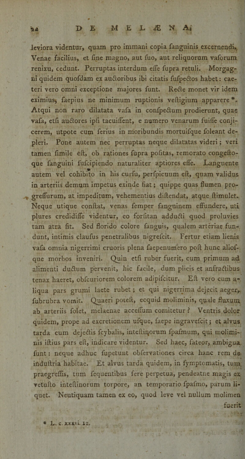 I leviora videntur, quam pro immani copia fanguinis excernendi,^ Venae facilius, et fine magno, aut fuo, aut reliquorum vaforum renixu, cedunt. Perruptas interdum ejfTe fupra retuli. Morgag¬ ni quidem quofdam ex audoribus ibi citatis fufpeiftos habet: cae- teri vero omni exceptione majores funt. Refte monet vir idem eximius, faepius ne minimum ruptionis veftigium apparere Atqui non raro dilatata vafa in confpedum prodierunt, quae vafa, etfi audores ipfi tacuiffent, e numero venarum fuiffe conji- cerem, utpote cum ferius in moribundis mortuifque foleant de¬ pleri. Pone autem nec perruptas neque dilatatas videri; veri tamen fimile efl;, ob rationes fupra politas, remorato congefto- que fanguini fufcipiendo naturaliter aptiores effe. Languente autem vel cohibito in his curfu, perfpicuum eft, quam validus in arteriis demum Impetus exinde fiat; quippe quas flumen pro- ^ greflurum, at impeditum, vehementius diftendat, atque ftimulet. Neque utique conflat, venas femper fanguinem effundere, uti plures credidiffe videntur, eo forfitan addudi quod proluvies tam atra fit. Sed florido colore fanguis, qualem arteriae fun¬ dunt, intimis claufus penetralibus nigrefcit. Fertur etiam lienis vafa omnia nigerrimi cruoris plena faepenumero pofl hunc aliof- que morbos inveniri. Quin etfi ruber fuerit, cum primum ad alimenti dudum pervenit, hic facile, dum plicis et anfradibus tenax haeret, obfcuriorem colorem adipifeitur. Efl vero cum a- liqua pars grumi laete rubet; et qui nigerrjma dejecit aeger,- fubrubra vomit. Quaeri poteft, ecquid moliminis, quale fluxum ab arteriis folet, melaenae accelfum comitetur ? Ventris dolor quidem, prope ad excretionem ufque, faepe ingravefeit; et alvus tarda cum dejedis fcybalis, inteftiqorum fpafmum, qui molimi¬ nis iflius pars efl, indicare videntur. Sed haec, fateor, ambigua- funt: neque adhuc fupetunt obfervationes circa hanc rem de induflria habitae. Et alvus tarda quidem, in fymptomatis, tum. praegreflis, tum fequentibus fere perpetua, pendeatne magis ex vetuflo ihteflinorum torpore, an temporario fpafmo, parum li¬ quet. Neutiquam tamen ex eo, quod leve vei nullum molimen fuerit • L. c. xxxvi. X2,