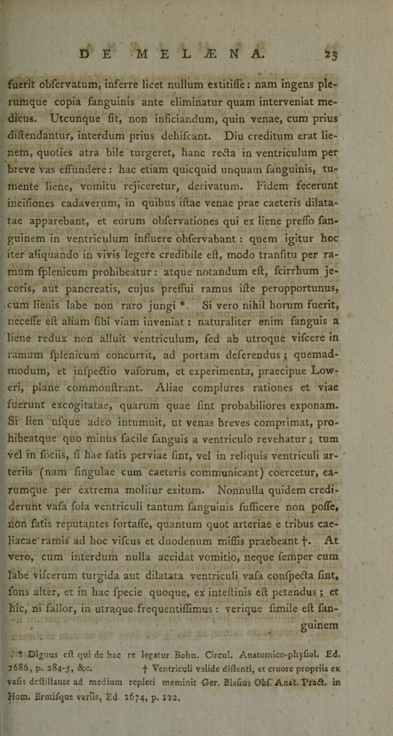 fuerit obfervatum, inferre licet nullum extitilTe: nam ingens ple¬ rumque copia fangulnis ante eliminatur quam interveniat me¬ dicus. Utcunque fit, non inficiandum, quin venae, cum prius diftendantur, interdum prius dehifcant. Diu creditum erat lie¬ nem, quoties atra bile turgeret, hanc re»fla in ventriculum per breve vas effundere: hac etiam quicquid unquam fanguinis, tu¬ mente liene, vomitu rejiceretur, derivatum. Fidem fecerunt incifiones cadaverum, in quibus iftae venae prae caeteris dilata¬ tae apparebant, et eorum obfervationes qui ex liene prefTo fan- guinem in ventriculum influere obfervabant: quem igitur hoc iter aliquando in vivis legere credibile eft, modo tranfitu per ra¬ mum fplenicum prohibeatur; atque notandum efl, fcirrhum je¬ coris, aut pancreatis, cujus preflui ramus ifte peropportunus, cum lienis labe non raro jungi *. Si vero nihil horum fuerit, iiecefle eft aliam fibi viam inveniat: naturaliter enim fanguis a liene redux non alluit ventriculum, fed ab utroque vifcere in ramum fplenicum concurrit, ad portam deferendus ; quemad¬ modum, et infpedio vaforum, et experimenta, praecipue Low- eri, plane cornmonftrant. Aliae complures rationes et viae fuerunt excogitatae, quarum quae fint probabiliores exponam. Si lien ufque adeo intumuit, ut venas breves comprimat, pro- hibeatque quo minus facile fanguis a ventriculo revehatur ; tum vel in fociis, fi hae fatis perviae fint, vel in reliquis ventriculi ar¬ teriis (nam fingulae cum caeteris communicant) coercetur, ea- rumque per extrema molitur exitum. Nonnulla quidem credi¬ derunt vafa fola ventriculi tantum fangulnis fufficere non pofTe, rioh fatis reputantes fortafTe, quantum quot arteriae e tribus cae- liacacramis' ad hoc vifcus et duodenum miflis praebeantf. At vero, cum interdum nulla accidat vomitio, neque femper cum labe vifcerum turgida aut dilatata ventriculi vafa confpecla fint, lons alter, et in hac fpecie quoque, ex inteftinis eft petendus; et hic, ni fallor, in utraque frequentifiimus: verique fimile eft fan- guinem t Dignus eft qui de hac re legatur Bohn. Circul. Anatomico-phyfiol. £d. 1686, p. 284-5, &amp;c. f Ventriculi valide diftenti, et cruore propriis ex vafis dcftillante ad medium repleti meminit Ger. Elaftus Obf. Anat. Pra^t. in Hom. Briuifqac varus, Ed. 1674, p. I23,