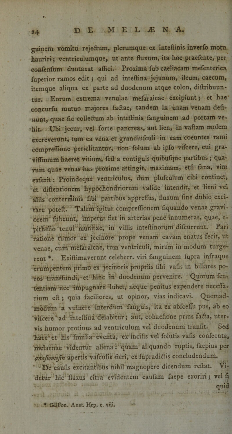 guinem vomitu rejedum, plerumque ex inteftinis inverfo motu, hauriri; ventriculumque, ut ante fluxum, ita hoc praefente, per Confenfum duntaxat affici. Proxima fub caeliacam mefenterica fuperior ramos edit; qui ad inteftina jejunum, ileum, caecum, itemque aliqua ex parte ad duodenum atque colon, diftribuun- tur. Eorum extrema venulae mefaraicae excipiunt; et hae* concurfu mutuo majores fadae, tandem in unam venam defl¬ uunt, quae fic colledum ab inteftinis fanguinem ad portam ve- hit. Ubi jecur, vel forte pancreas, aut lien, in vaftam molem excreverunt, tum ea vena et grandiufculi in eam coeuntes rami compreffione periclitantur, rion folum ab ipfo vifcere, cui gra- vrflimum haeret vitium, fed a contiguis quibufque partibus ; qua¬ rum quae venas has proxime attingit, maximam, etfi fana, vim cxfcrit: Proindeque ventriculus, dum plufculum cibi continet, et diftcntionem hypochondriorum valide intendit, et lieni vel aliis conterminis fibi partibus appreflus, fluxum fme dubio exci¬ tare poteft. Talem igitur compreflionem ftquando venae gravi¬ orem' fubeunt, impetus fiet in arterias pene innumeras, quae, e- pithtlio tenui'murtitae, in villis inteftinorum difcurrunt. Pari raCiotte thmor ex‘jecinore prope venani cavam enatus fecit, ut venae, cum mefaraicae, tum ventriculi, mirum in modum turge¬ rent Exiftimaverunt celeberr. viri fanguinem fupra infraque erumpentem primO ex jecinoris propriis fibi vafis in biliares po¬ rros transfundij -et hinc in duodenum pervenire. Quorum fen- 'tOTtianr nec impugnare 'lubet, neque penitus expendere neceffa^ lium eft ; quia faciliores, ut opinor, vias indicavi. Quemad- 'mbdum a vulnere interdum fanguis, ita ex abfceffu pus, ab eo vifceread inteftina delabitur; aut, cohaefione prius fadla, uter¬ vis humor protinus ad ventriculum vel duodenum tranfit. Sed ‘h'aec*ct his 'fimilia eventa, ex incilis vel folutis vafis confecuta, melaenae videntur aliena ; quam aliquando ruptis, faepius per (mafomojin apertis vafculis fieri, ex fupradidtis concludendum. ' De caufis excitantibus nihil magnopere dicendum reftat. Vi- 'detur hic fluxus citra evidentem caufam faepe exoriri; vel ft ' quid GlifTon. Anat. Hcp. c. vUi.