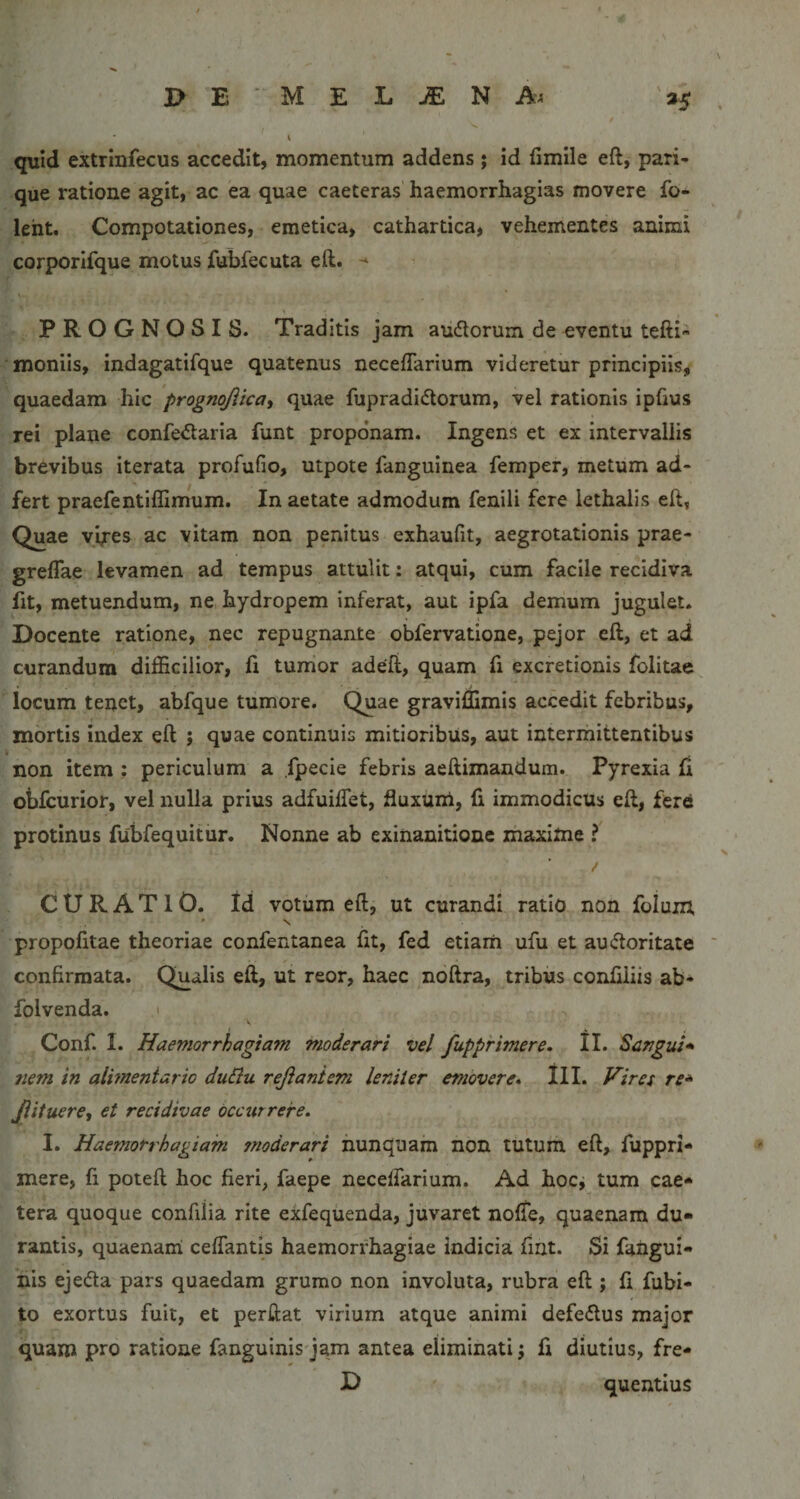 quid extrinfecus accedit, momentum addens ; id fimile eft, pari¬ que ratione agit, ac ea quae caeteras haemorrhagias movere fo- leht. Compotationes, emetica, cathartica, vehementes animi corporlfque motus fubfecuta eft. PROGNOSIS. Traditis jam audorum de eventu tefti- moniis, indagatifque quatenus neceffarium videretur principiis^ quaedam hic prognojitcat quae fupradi&lt;5torum, vel rationis ipfius rei plane confe&lt;ftaria funt proponam. Ingens et ex intervallis brevibus iterata profufio, utpote fanguinea femper, metum ad- fert praefentiflimum. In aetate admodum fenili fere lethalis eft, Quae vires ac vitam non penitus exhaufit, aegrotationis prae- greflae levamen ad tempus attulit: atqui, cum facile recidiva fit, metuendum, ne hydropem inferat, aut ipfa demum jugulet. Docente ratione, nec repugnante obfervatione, pejor eft, et ad curandum difficilior, fi tumor adeft, quam fi excretionis folitae locum tenet, abfque tumore. Quae graviffimis accedit febribus, mortis index eft ; quae continuis mitioribus, aut intermittentibus non item ; periculum a fpecie febris aeftimandum. Pyrexia fl obfcurior, vel nulla prius adfuilTet, fluxunl, fi immodicus eft, fere protinus fubfequitur. Nonne ab exinanitione maxime ? CURATIO, id votum eft, ut curandi ratio non folum ♦ N propofitae theoriae confentanea fit, fed etiam ufu et auifloritate confirmata. Qualis eft, ut reor, haec noftra, tribus confiliis ab» folvenda. Conf. I. Haemorrhagiam moderari vel /apprimere, tl. Sangui* nem in alimentario duBu rejianiem leniter emovere, lll. Hiref re* Jiitueret et recidivae occurrere. I. Haemorrhagiam moderari nunquam non tutum eft, fuppri- mere, fi poteft hoc fieri, faepe neceffarium. Ad hoc, tum eae* tera quoque confdia rite eXfequenda, juvaret nolTe, quaenam du¬ rantis, quaenairi ceffantis haemorrhagiae indicia fmt. Si fangui- his ejeda pars quaedam grumo non involuta, rubra eft ; fi fubi- to exortus fuit, et perftat virium atque animi defedus major ( quam pro ratione fanguinisjam antea eliminati; fi diutius, fre-