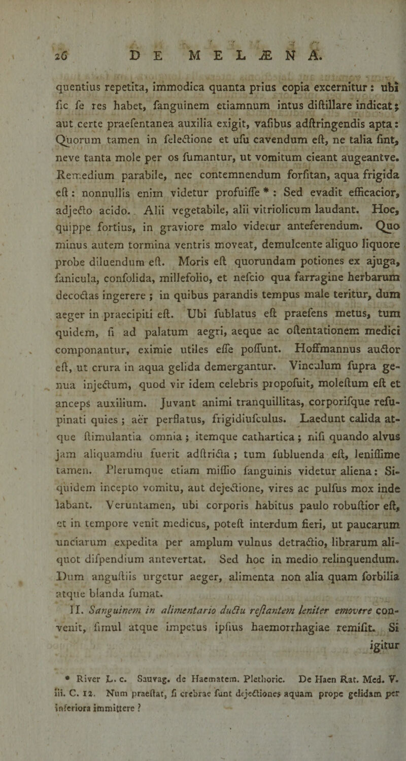 quentius repetita, immodica quanta prius copia excernitur: ubi fic fe res habet, fanguinem etiamnum intus diftillare indicat; aut certe praefentanea auxilia exigit, vafibus adftringendis apta : Quorum tamen in fele&lt;5lione et ufu cavendum eft, ne talia fint, neve tanta mole per os fumantur, ut vomitum cieant augeantve. Remedium parabile, nec contemnendum forfitan, aqua frigida eft: nonnullis enim videtur profuifte * ; Sed evadit efficacior, adjedlo acido. Alii vegetabile, alii vitriolicum laudant. Hoc, quippe fortius, in graviore malo videtur anteferendum. Quo minus autem tormina ventris moveat, demulcente aliquo liquore probe diluendum eft. Moris eft quorundam potiones ex ajuga, fanicula, confolida, millefolio, et nefcio qua farragine herbarum decodas ingerere ; in quibus parandis tempus male teritur, dum aeger in praecipiti eft. Ubi fublatus eft praefens metus, tum quidem, fi ad palatum aegri, aeque ac oftentationem medici componantur, eximie utiles efte poflunt. Hoftmannus au&lt;flor eft, ut crura in aqua gelida demergantur. Vinculum fupra ge¬ nua injedtum, quod vir idem celebris propofuit, moleftum eft et anceps auxilium. Juvant animi tranquillitas, corporifque refu- pinati quies ; aer perflatus, fiigidiufculus. Laedunt calida at¬ que ftimulantia omnia ; itemque cathartica ; nifi quando alvus jam aliquamdiu fuerit adftrida ; tum fubluenda eft, leniflime tamen. Plerumque etiam miflio fanguinis videtur aliena; Si¬ quidem incepto vomitu, aut dejedione, vires ac pulfus mox inde labant. Veruntamen, ubi corporis habitus paulo robuftior eft, ct in tempore venit medicus, poteft interdum fieri, ut paucarum unciarum expedita per amplum vulnus detradio, librarum ali¬ quot difpendium antevertat. Sed hoc in medio relinquendum. Dum angulliis urgetur aeger, alimenta non alia quam forbilia atque blanda fumat. II. Sanguinem in alimentario duSiu rejiante7?i leniter emovere con¬ venit, fimul atque impetus ipfius haemorrhagiae remifit. Si igitur • River L. c. Sauvag. dc Hacmatem. Pletlioric. De Haen Rat. Mcd. V. Hi. C. iz, Niim praeflat, fi crebrae funt dejectiones aquam prope gelidam per inferiora immittere ?