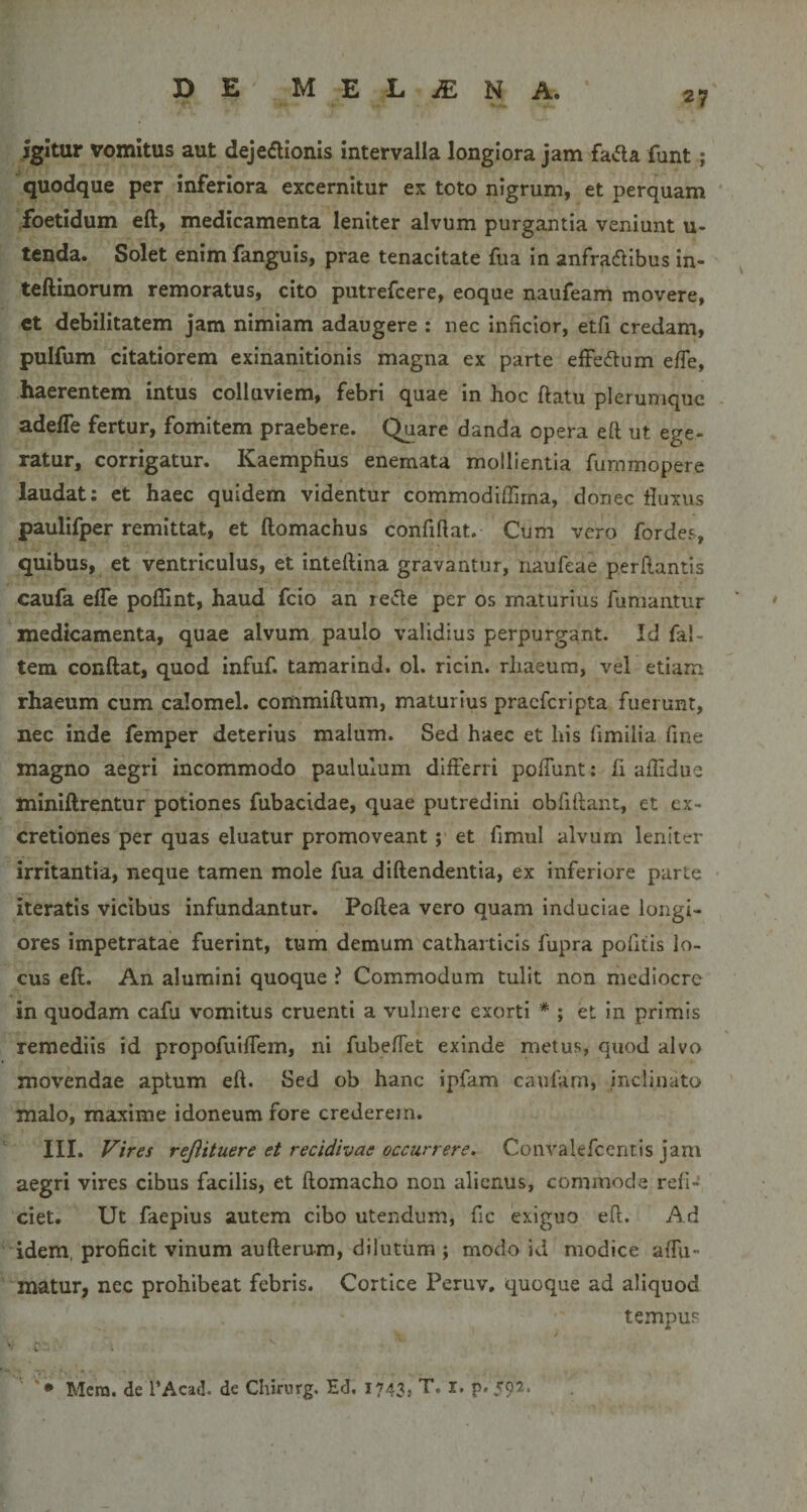 igitur vomitus aut dejeflionis Intervalla longiora jam fa&lt;5ta funt; quodque per inferiora excernitur ex toto nigrum, et perquam ' foetidum eft, medicamenta leniter alvum purgantia veniunt u- tcnda. Solet enim fanguis, prae tenacitate fua in anfr^dibus in- teftinorum remoratus, cito putrefcere, eoque naufeam movere, ct debilitatem jam nimiam adaugere : nec Inficior, etfi credam, pulfum citatiorem exinanitionis magna ex parte effeilum efTe, haerentem intus colluviem, febri quae in hoc ftatu plerumque adefle fertur, fomitem praebere. Quare danda opera eft ut ege¬ ratur, corrigatur. Kaemplius enemata mollientia fummopere laudat: et haec quidem videntur commodiffima, donec tluxus paulifper remittat, et ftomachus confiftat. Cum vero fordes, quibus, et ventriculus, et inteftina gravantur, naufeae perftantis caufa elTe poffint, haud fcio an re&lt;5le per os maturius fumantur • medicamenta, quae alvum paulo validius perpurgant. Id fal- tem conftat, quod infuf. tamarind. ol. ricin. rhaeum, vel etiam rhaeum cum calomel. commiftum, maturius praeferipta fuerunt, nec inde femper deterius malum. Sed haec et his fimilia fine magno aegri incommodo paululum differri poftunt: fi aftidue miniftrentur potiones fubacidae, quae putredini obfiftant, et cx- cretiones per quas eluatur promoveant; et fimul alvum leniter irritantia, neque tamen mole fua diftendentia, ex inferiore parte ■ iteratis vicibus infundantur. Poftea vero quam induciae longi¬ ores impetratae fuerint, tum demum catharticis fupra pofitis lo¬ cus eft. An alumini quoque ? Commodum tulit non mediocre in quodam cafu vomitus cruenti a vulnere exorti * ; et in primis remediis id propofuiffem, ni fubeffet exinde metus, quod alvo movendae aptum eft. Sed ob hanc ipfam caufam, inclinato malo, maxime idoneum fore crederem. III. Vires rejiituere et recidivae occurrere. Convakfcentis jam aegri vires cibus facilis, et ftomacho non alienus, commode refi¬ ciet. Ut faeplus autem cibo utendum, fic exiguo eft. Ad idem, proficit vinum aufterum, dilutum ; modo id modice affu- matur, nec prohibeat febris. Cortice Peruv. quoque ad aliquod tempus *• r • i '• Mera, de l’Acad. de Chirnvg. Ed, I743&gt; T. X. p. 502.