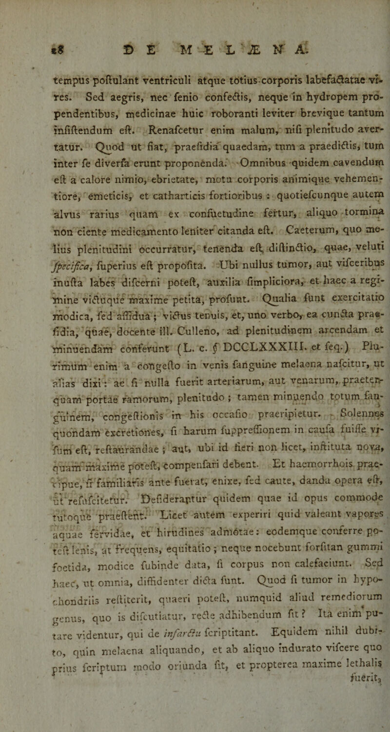 B E ^ M‘-:e L - JE N ' a- tempus poftulant ventriculi atque t6tius corporis labefa&lt;3atae vt» res. Sed aegris, nec' fenio confectis, neque In hydropem pro¬ pendentibus, niedicinae huic roboranti leviter brevique tantum infiftendum eft. Renafcetur enim malum,' nifi plenitudo aver¬ tatur. Quod ut fiat, praefidia^ quaedam, tum a praediolis, tum inter fe diverfa erunt proponenda.’ Omnibus 'quidem cavendum eft a calore nimio, ebrietate, motu corporis animique. vehemehr *tiore, emeticis, et cathaiticis fortioribus : quotiefcunque autem alvus rarius quarri ex confiietudine fertur, aliquo-tormiim non ciente medicamento leniter citanda efl. Gaeterum, quo me¬ lius plenitudini occurratur, tertenda eft, diftinOlio, quae, veluti fpecificay fuperins eft propofita. Ubi nullus tumor, aut vifceribus inufta labes difcerni poteft, auxilia fimpHclora^' et-haec a regi¬ mine viOluqUe niaxime** petita, profunt. Qualia funt exercitatro modica, fed afirdua ; viOlus tenuis, et, uno verboy ea cunOla prae- /idia,qUae, docente ill. Culleno, ad plenitudinem arcendam et minuehdafn conferunt (L. c. ^ DCCLXXXIII. et feq.) Plu¬ rimum enlni* a''co'ngefto in venis fanguine melaena nabitur, ut ~aTias dixi t ae fi nulla fuent arteriarum, aut venarum,.praeten- quam portae ramorum, plenitudo; tamen rninu^nd.o tptum fan- guinem, congefiionis in his occafio praeripietur. ^ Solennes quohdam^ excretiones, fi harum fuppreffionem in caufa fuifie vr- fijm eft. reftaurandae ; aut, ubi id fieri non licet, inflituta nov.4, quam-maxirne poteft. Compenfari debent. Et haemorrhois prae- tipue,'fi familiaris ante fuerat, enixe, fed caute, danda opera eft, fil refafcitetur.* Defideraptiir quidem quae iJ opus commoik tutoqufe 'praeftenti^ 'Licet autem experiri quid valeant vapores aquae fervidae, et hirndineradni6tae: eodemque conferre po¬ teft lenis, at frequens, equitatio; neque nocebunt forfitan gummi foetida, modice fubinde data, fi corpus non calefaciunt. Sed haeC, ut omnia, diffidenter diifta funt. Quod fi tumor in hypo- chondrlis refticerit, quaeri poteft, numquid aliud remediorum genus, quo is difeutiatur, re^e adhibendum fit? Ita enim*pu- tare videntur, qui deferiptitant. Equidem nihil dubfr to, quin melaena aliquando, et ab aliquo indurato vifcere quo orius fcripturri rnodo oriunda fit, et propterea maxime lethalls ^ ^ ‘ • ' ' fuerita &gt;
