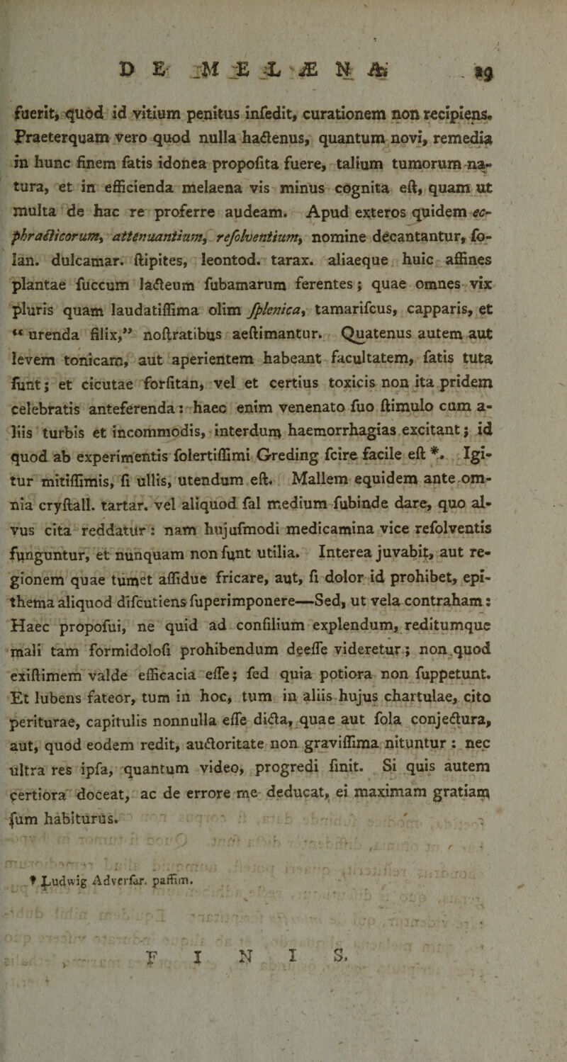 fuerit, quod Id vitium penlttis Infedit, curationem non rcclplei^. praeterquam vero quod nulla hadlenus,' quantum novi, remedU In hunc finem fetis idonea propofita fuere, talium tumorum-na&gt;* tura, et in efficienda melaena vis minus cognita eft, quam ut multa de hac re proferre audeam. Apud exteros quidem «?- phraiiicorum^ attenuantium, refolventium, nomine decantantur, fo- lan. dulcamar. ftipites, leontod. tarax. aliaeque huic affines plantae fuccum la(fleum fubamarum ferentes; quae omnes viX' pluris quam laudatiffima olim fplenica, tamarifcus, capparis, et “urenda filix,” noftratibus aeftimantur. Quatenus autem aut levem tonicam, aut aperientem habeant facultatem, fatis tuta lunt; et cicutae forfitan, vel et certius toxicis non ita pridem celebratis anteferenda: haec enim venenato fuo ftimulo cum a- liis turbis et incommodis, interdum haemorrhagias,excitant; id quod ab experimentis folertiffimi Greding fcire facile eft *,• . Igi¬ tur mitiffimis, fi ullis, utendum eft. Mallem equidem ante om¬ nia cryftall. tartar. vel aliquod fel medium fubind e dare, quo al¬ vus cita reddatur : nam hujufmodi medicamina vice refolventis funguntur, et nunquam nonfunt utilia. Interea juvabit, aut re¬ gionem quae tum^^ affidue fricare, aut, fi dolor id prohibet, epi¬ thema aliquod difcutiensfuperimponere—Sed, ut vela contraham: Haec propofui, ne quid ad confilium-explendum, reditumque mali tam formidolofi prohibendum deefle videretur; non,quod exiftimem valde efficacia efte; fed quia potiora non fuppetunt. Et lubens fateor, tum in hoc, tum in aliis hujus chartulae, cito periturae, capitulis nonnulla efte dida, quae aut fola conje&lt;ftura, aut, quod eodem redit, audoritate non graviffima nituntur : nec ultra res ipfa, quantum video, progredi finit. ^ Si quis autem certiora doceat, ac de errore me deducat,_ ei maximam gratiarp fum habiturus. , ♦ |jUdwjg Advcrf^. palfflm. ... 