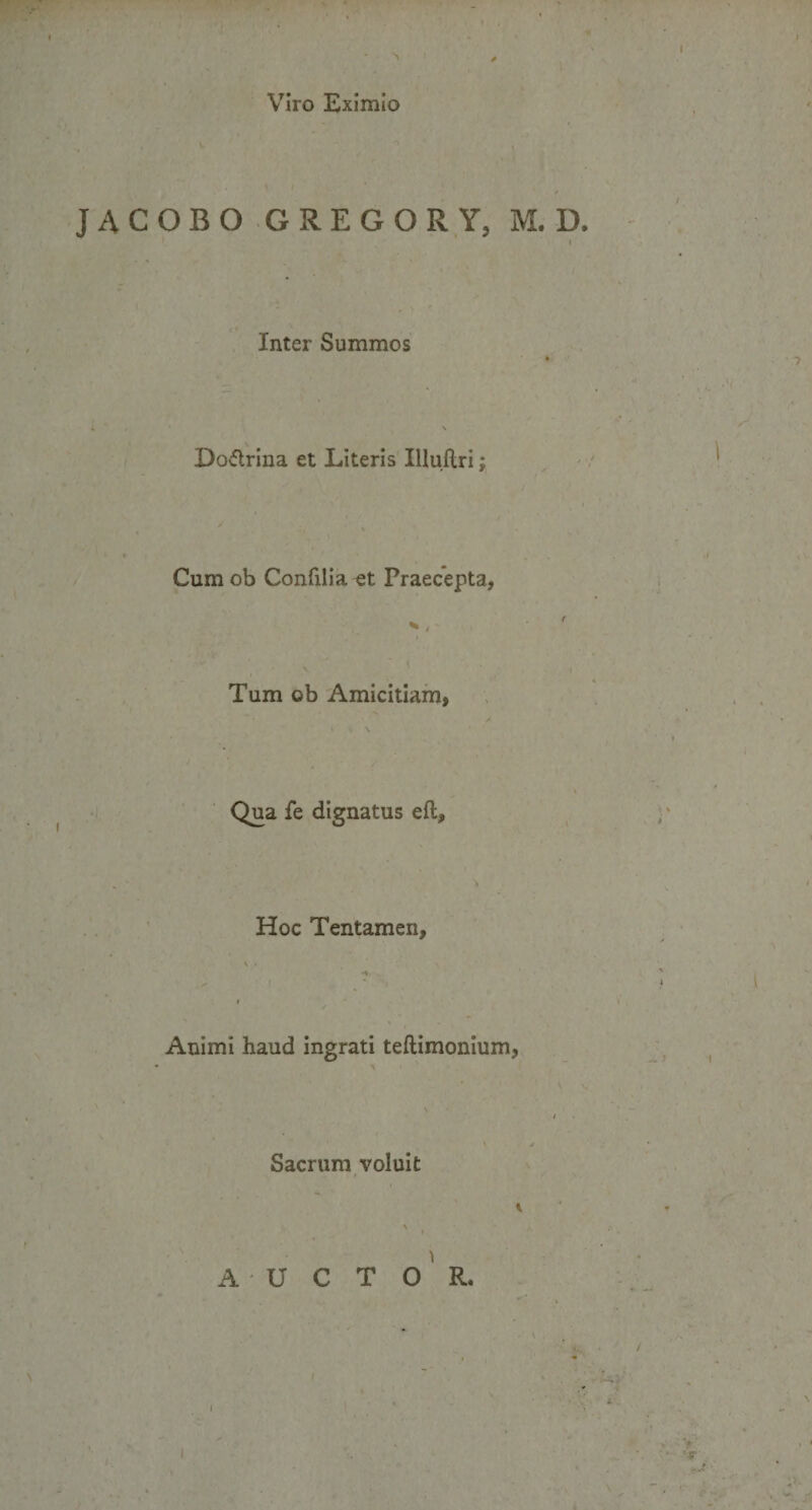 I Viro Eximio JACOBO G REGOR Y, M. D. I Inter Summos Do&amp;rina et Literis Illuftri; Cum ob Confilia et Praecepta, Tum ob Amicitiam, Qua fe dignatus eft. Hoc Tentamen, Animi haud ingrati teftimonium, Sacrum voluit * A U C T O R.