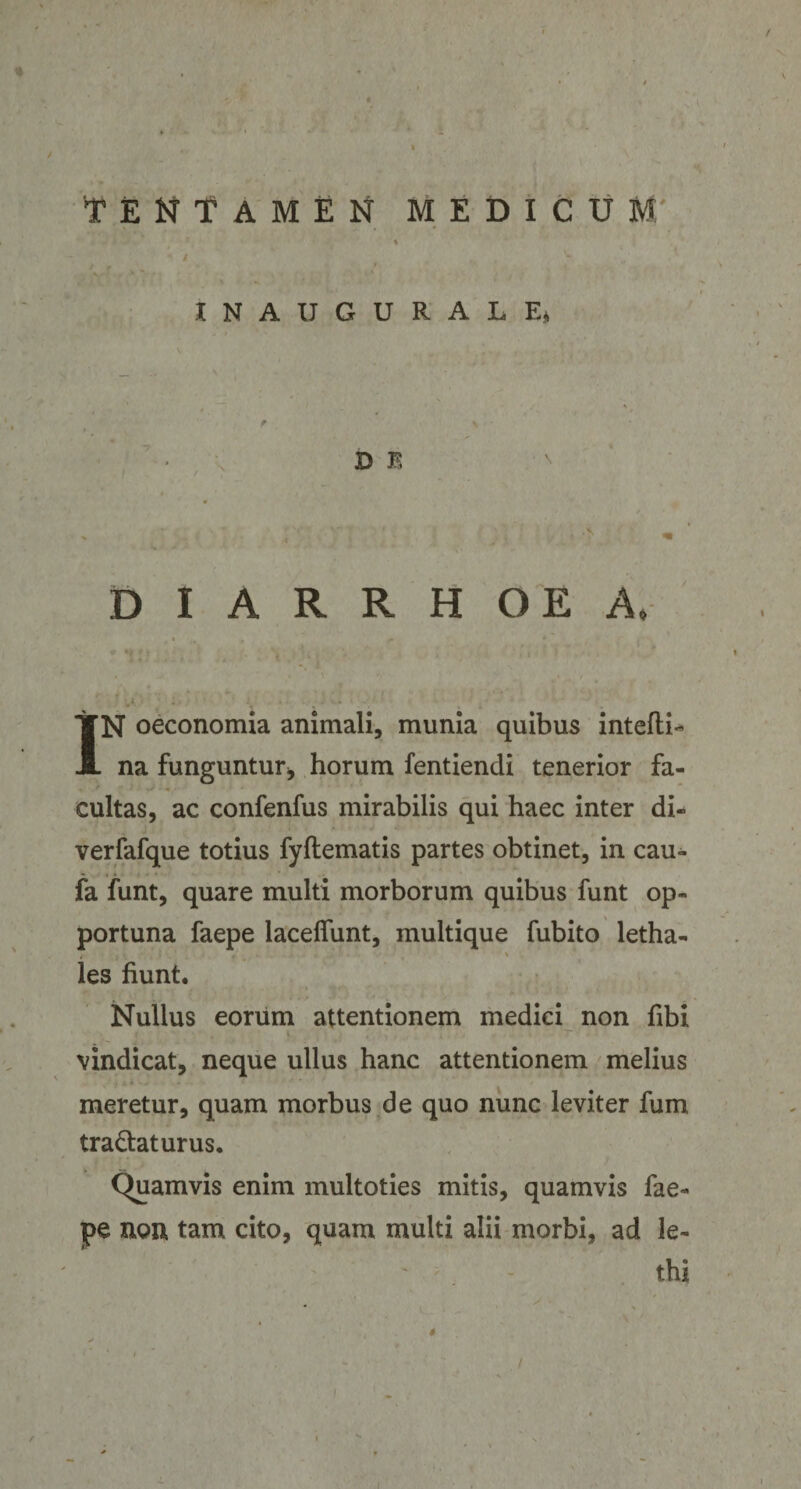 INAUGURALE» f \ D E DIARRHOEA, IN oeconomia animali, munia quibus intefti- na funguntur* horum fentiendi tenerior fa¬ cultas, ac confenfus mirabilis qui haec inter di- verfafque totius fyftematis partes obtinet, in cau^ fa funt, quare multi morborum quibus funt op¬ portuna faepe lacelfunt, multique fubito letha- les fiunt. Nullus eorum attentionem medici non fibi 4 . • t- vindicat, neque ullus hanc attentionem melius meretur, quam morbus de quo nunc leviter fum tradat urus. Quamvis enim multoties mitis, quamvis fae¬ pe non tam cito, quam multi alii morbi, ad le- ' thi /