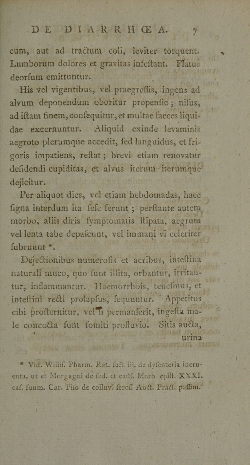 D E DIARRHffi A. t cum, aut ad tradlum coii, leviter torquent. Lumborum dolores ,et gravitas infeflant. Flatus deorfum emittuntur. His vel vigentibus, vel praegreflis, ingens ad alvum deponendum oboritur propenfio; nifus, ad iftam finem, confequitur, et multae faeces liqui¬ dae excernuntur. Aliquid exinde levaminis aegroto plerumque accedit, fed languidus, et fri- « goris impatiens, reflat; brevi etiam renovatur deridendi cupiditas, et alvus iterum iterumque dejicitur. Per aliquot dies, vel etiam hebdomadas, haec figna interdum ita fefe ferunt ; perflante autem morbo, aliis diris fymptomatis flipata, aegrum vel lenta tabe depalcunt, vel immani vi celeriter fubruunt *. Defedlionibus numerofis et acribus, inteflina naturali muco, quo funt illita, orbantur, irritan¬ tur, inflammantur. Ilaemorrhois, lenefmus, et inteilini redii prolapfus, fequuntur. ' Appetitus cibi proflernitur, velTi permanferit, i rige fla ma¬ le concotda funt fomiti profluvio. Sitis audla, urina i * Vid. Wiliif. Pharm. Rat. fe&amp; iii. de dyienteria incru¬ enta, ut et Morgagni de fed. et catif. Mcrb egiit. XXXI. caf. fuum. Car. Pilo de colluv. ferof. Auft. Prafi. puffim. i