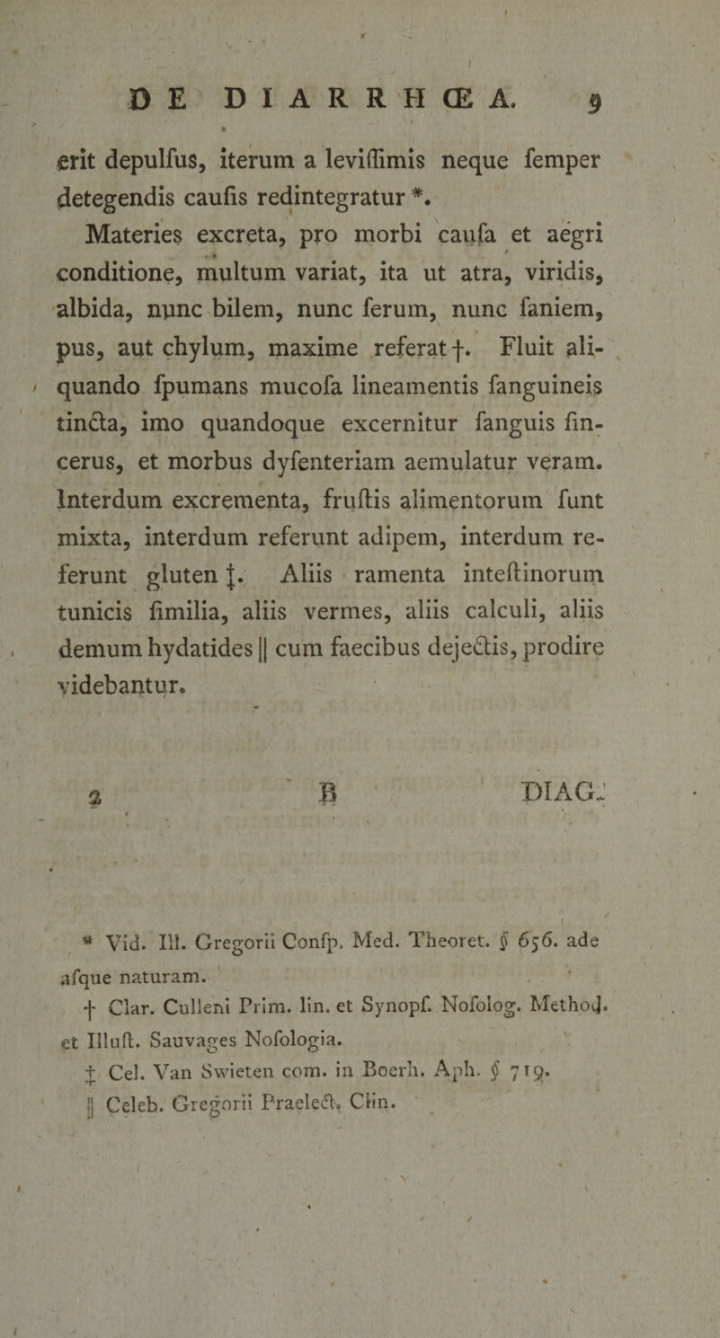 r DE DIARRHCEA. 9 * erit depulfus, iterum a leviflimis neque femper detegendis caufis redintegratur *. Materies excreta, pro morbi caufa et aegri * * conditione, multum variat, ita ut atra, viridis, albida, nunc bilem, nunc ferum, nunc faniem, pus, aut chylum, maxime referat f. Fluit ali¬ quando fpumans mucofa lineamentis fanguineis tin&amp;a, imo quandoque excernitur fanguis fm- cerus, et morbus dyfenteriam aemulatur veram. Interdum excrementa, fruflis alimentorum funt mixta, interdum referunt adipem, interdum re¬ ferunt gluten J. Aliis ramenta inteftinorum tunicis fimilia, aliis vermes, aliis calculi, aliis demum hydatides || cum faecibus deje&amp;is, prodire videbantur. % B * diag; * Vid. III. Gregorii Confp. Med. Theoret. § 656. ade afque naturam. f Clar. Culleni Prim. lin. et Synopf. Nofolog. MethoiJ. et Illud. Sauvages Nofologia. t Cei. Van Swieten com. in Boerli. Aph. § 719. 1] Celeb. Gregorii Praelego Clin. /