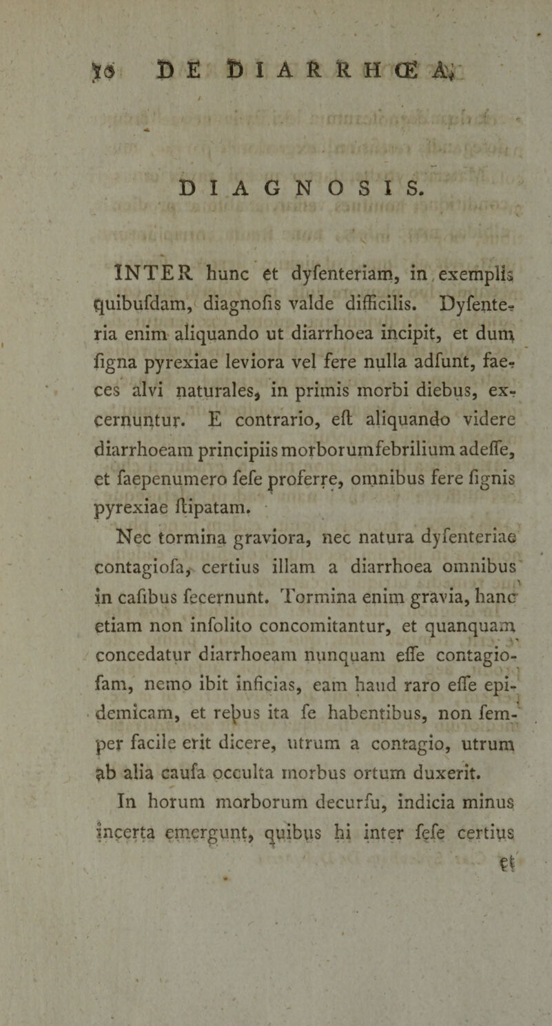 DIAGNOSIS. INTER, hunc et dyfenteriam, in exemplis quibufdam, diagnofis valde difficilis. Dyfente- ria enim aliquando ut diarrhoea incipit, et dum figna pyrexiae leviora vel fere nulla adfunt, fae¬ ces alvi naturales* in primis morbi diebus, ex¬ cernuntur. E contrario, eft aliquando videre diarrhoeam principiis morborumfebrilium adeffie, et faepenumero fefe proferre, omnibus fere fignis pyrexiae ftipatam. Nec tormina graviora, nec natura dyfenteriae contagiofa, certius illam a diarrhoea omnibus in cafibus fecernunt. Tormina enim gravia, hanc etiam non infolito concomitantur, et quanquam concedatur diarrhoeam nunquam elfe contagio- fam, nemo ibit inficias, eam haud raro effie epi¬ demicam, et rebus ita fe habentibus, non fem- per facile erit dicere, utrum a contagio, utrum ab alia caufa occulta morbus ortum duxerit. In horum morborum decurfu, indicia minus incerta emergunt, quibus hi inter fefe certius