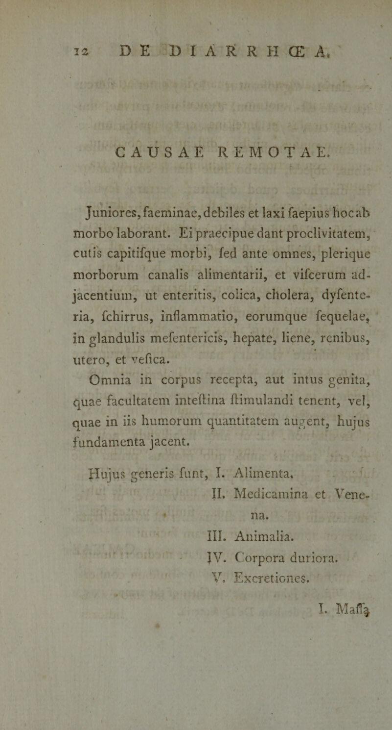 CAUSAE REMOTAE, Juniores, faeminae, debiles et laxi faepius hoc «ab morbo laborant. Ei praecipue dant proclivitatem, cutis capitifque morbi, fed ante omnes, plerique morborum canalis alimentarii, et vifcerum ad¬ jacentium, ut enteritis, colica, cholera, dyfente- ria, fchirrus, inflammatio, eorumque fequelae, in glandulis mefentericis, hepate, liene, renibus, utero, et vefica. Omnia in corpus recepta, aut intus genita, quae facultatem inteftina ftimulandi tenent, vel, quae in iis humorum quantitatem augent, hujus fundamenta jacent. Hujus generis funt, I. Alimenta. II. Medicamina et Vene¬ na. III. Animalia. IV. Corpora duriora. V. Excretiones.