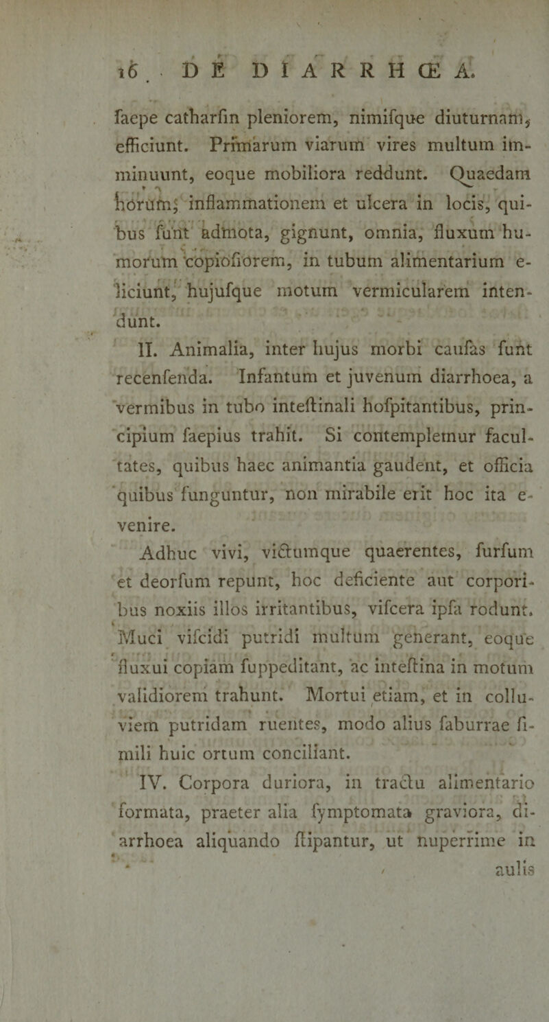 faepe catharfin pleniorem, nimifque diuturnam, efficiunt. Primarum viarum vires multum im¬ minuunt, eoque mobiliora reddunt. &lt; inflammationem et ulcera in locis, qui¬ bus furit admota, gignunt, omnia, fluxum hu- morum 'copiofiorem, in tubum alimentarium e- liciunt, hujufque motum vermicularem inten¬ dunt. II. Animalia, inter hujus morbi caufas funt recenfenda. Infantum et juvenum diarrhoea, a vermibus in tubo inteftinali hofpitantibus, prin¬ cipium faepius trahit. Si contemplemur facul¬ tates, quibus haec animantia gaudent, et officia quibus funguntur, non mirabile eiit hoc ita e- venire. Adhuc vivi, vi&amp;umque quaerentes, furfum et deorfum repunt, hoc deficiente aut corpori¬ bus noxiis illos irritantibus, vifcera ipfa rodunt. i , r _ , Muci vifcidi putridi multum generant, eoque t fluxui copiam fuppeditant, ac inteftina in motum validiorem trahunt. Mortui etiam, et in collu¬ viem putridam ruentes, modo alius faburrae fi- mili huic ortum conciliant. IV. Corpora duriora, in traclu alimentario formata, praeter alia fymptomata graviora, di¬ arrhoea aliquando fiipantur, ut nuperrime in • t * * / aulis horum Quaedam