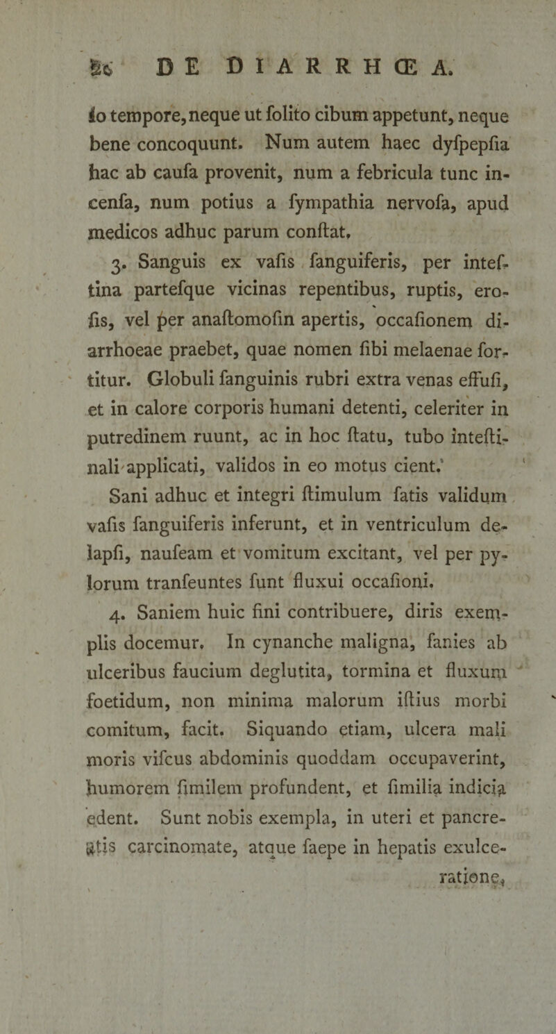 l \ io tempore, neque ut folito cibum appetunt, neque bene concoquunt. Num autem haec dyfpepfia hac ab caufa provenit, num a febricula tunc in- cenfa, num potius a fympathia nervofa, apud medicos adhuc parum conflat, 3. Sanguis ex vafis fanguiferis, per intef. tina partefque vicinas repentibus, ruptis, ero- fis, vel £&gt;er anallomofin apertis, occafionem di¬ arrhoeae praebet, quae nomen fibi melaenae for- titur. Globuli fanguinis rubri extra venas effufi, et in calore corporis humani detenti, celeriter in putredinem ruunt, ac in hoc flatu, tubo intefti- nalr applicati, validos in eo motus cient.' Sani adhuc et integri flimulum fatis validum vafis fanguiferis inferunt, et in ventriculum de- lapfi, naufeam et vomitum excitant, vel per py¬ lorum tranfeuntes funt fluxui occafioni. 4. Saniem huic fini contribuere, diris exem¬ plis docemur. In cynanche maligna, fanies ab ulceribus faucium deglutita, tormina et fluxum foetidum, non minima malorum illius morbi comitum, facit. Siquando etiam, ulcera mali moris vifcus abdominis quoddam occupaverint, humorem fjmilem profundent, et fimilia indicia edent. Sunt nobis exempla, in uteri et pancre¬ atis carcinomate, atque faepe in hepatis exulce¬ ratione,