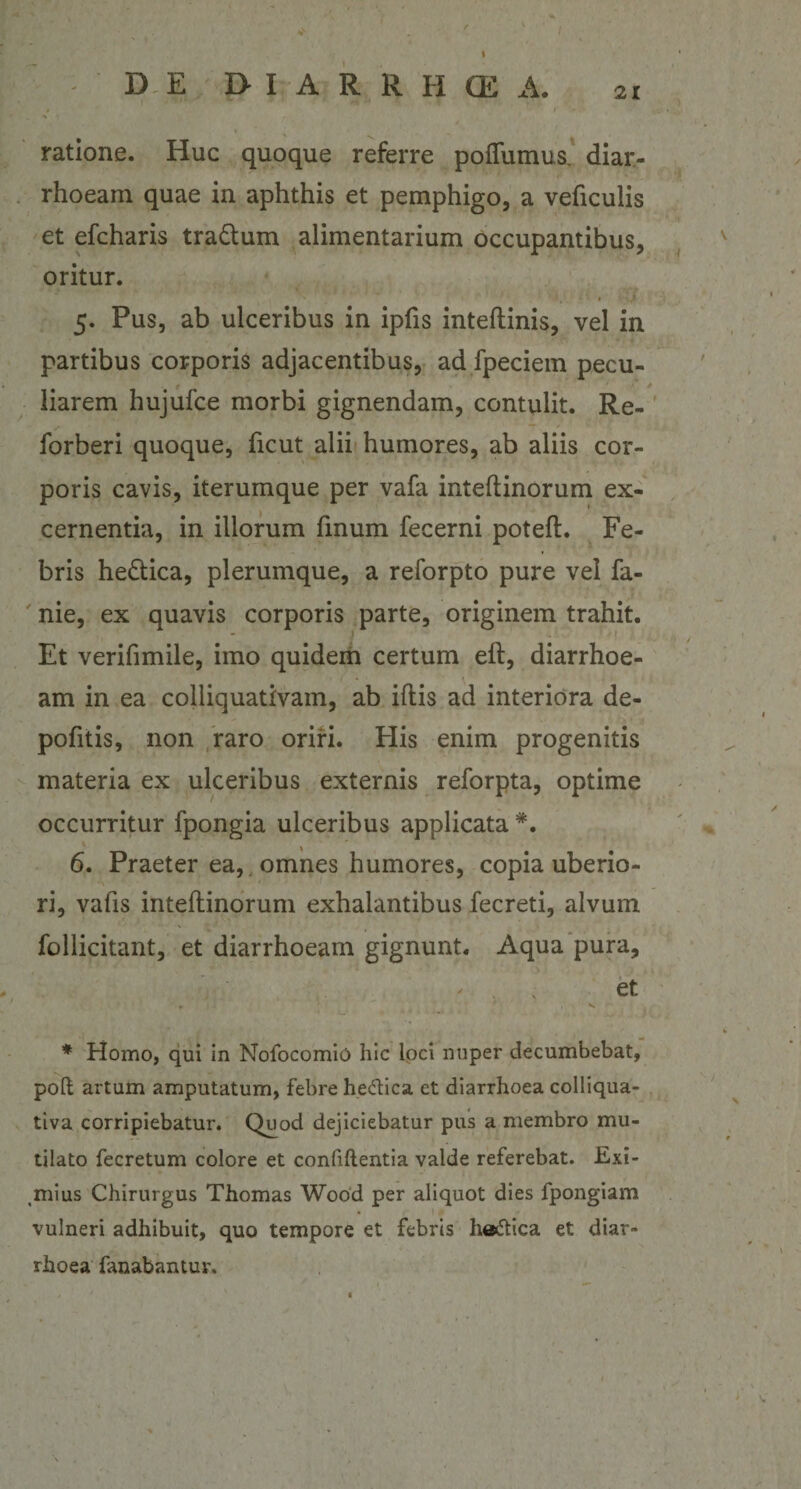 ratione. Huc quoque referre poflumus. diar¬ rhoeam quae in aphthis et pemphigo, a veficulis et efcharis tra&amp;um alimentarium occupantibus, oritur. 5. Pus, ab ulceribus in ipfis inteftinis, vel in partibus corporis adjacentibus, ad fpeciem pecu¬ liarem hujufce morbi gignendam, contulit. Re- forberi quoque, ficut alii humores, ab aliis cor¬ poris cavis, iterumque per vafa inteftinorum ex¬ cernentia, in illorum fmum fecerni poteft. Fe¬ bris he&amp;ica, plerumque, a reforpto pure vel fa- nie, ex quavis corporis parte, originem trahit. Et verifimile, imo quidem certum eft, diarrhoe¬ am in ea colliquativain, ab iftis ad interiora de¬ politis, non raro oriri. His enim progenitis materia ex ulceribus externis reforpta, optime occurritur fpongia ulceribus applicata #. 6. Praeter ea, , omnes humores, copia uberio¬ ri, vafis inteftinorum exhalantibus fecreti, alvum follicitant, et diarrhoeam gignunt. Aqua pura, ' ' et * Homo, qui in Nofocomio hic loci nuper decumbebat, poft artum amputatum, febre he&amp;ica et diarrhoea colliqua- tiva corripiebatur. Quod dejiciebatur pus a membro mu¬ tilato fecretum colore et confidentia valde referebat. Exi¬ mius Chirurgus Thomas Wood per aliquot dies fpongiam vulneri adhibuit, quo tempore et febris he&amp;ica et diar¬ rhoea fanabantur»