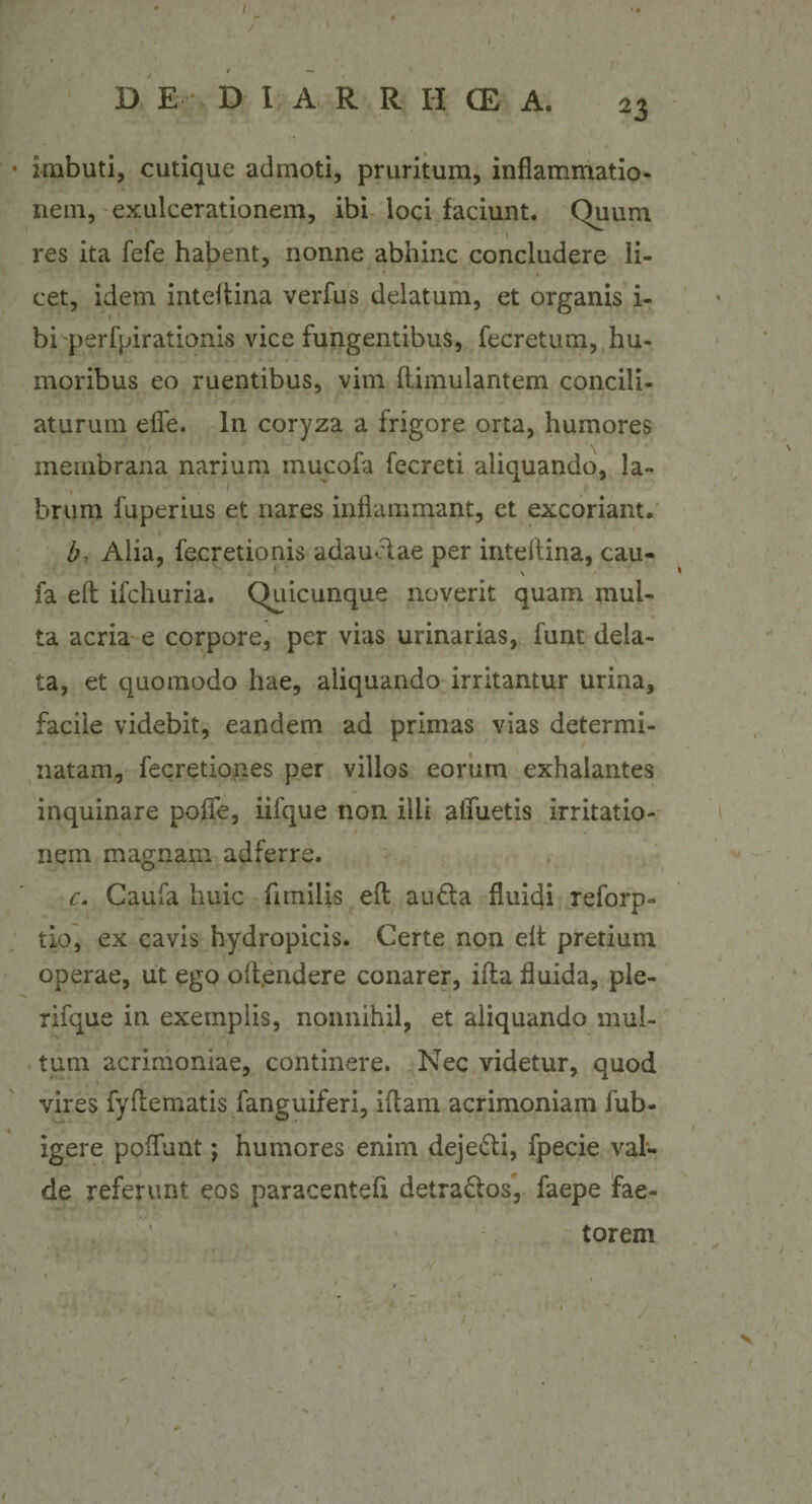 I D E D I A R R I-I (E A, 23 4 imbuti, cutique admoti, pruritum, inflammatio¬ nem, exulcerationem, ibi loci faciunt. Quum ' 1 res ita fefe habent, nonne abhinc concludere li¬ cet, idem inteftina verfus delatum, et organis i- 1 * bi perfpirationis vice fungentibus, fecretum, hu¬ moribus eo ruentibus, vim ftimulantem concili¬ aturum efie. In coryza a frigore orta, humores membrana narium mucofa fecreti aliquando, la¬ brum fuperius et nares inflammant, et excoriant. b? Alia, fecretionis adauelae per inteftina, cau- fa eft ifchuria. Quicunque noverit quam mul¬ ta acria e corpore, per vias urinarias, funt dela- ta, et quomodo hae, aliquando irritantur urina, facile videbit, eandem ad primas vias determi¬ natam, fecretiones per villos eorum exhalantes inquinare pofle, iifque non illi alfuetis irritatio¬ nem magnam adferre. c. Caufa huic fimilis eft au£ta fluidi reforp- tio, ex cavis hydropicis. Certe non eft pretium operae, ut ego offendere conarer, ifta fluida, ple- rifque in exemplis, nonnihil, et aliquando mul¬ tum acrimoniae, continere. Nec videtur, quod vires fyftematis fanguiferi, iftam acrimoniam fub- . .... ' igere poliunt; humores enim dejeifti, fpecie val¬ de referunt eos paracentefx detra&amp;os, faepe fae¬ torem v ’ &lt; • ... 1 , //, ■ : * '• j . .. f - ' . ' ivi - •’ ' • / - ' ’ ’ . ‘ , s