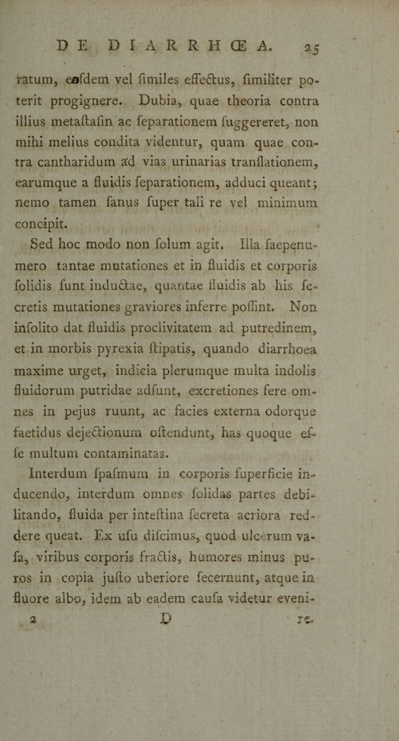 ratum, eofdem vel fimiles effe&amp;us, fimiliter po¬ terit progignere. Dubia, quae theoria contra illius metaftafin ac feparationem fuggereret, non mihi melius condita videntur, quam quae con¬ tra cantharidum a'd vias urinarias tranflationem, earumque a fluidis feparationem, adduci queant; nemo tamen fanus fuper tali re vel minimum concipit. Sed hoc modo non folum agit. Illa faepenu- mero tantae mutationes et in fluidis et corporis folidis funt inductae, quantae fluidis ab his fe- cretis mutationes graviores inferre pofiint. Non infolito dat fluidis proclivitatem ad putredinem, et in morbis pyrexia ftipatis, quando diarrhoea maxime urget, indicia plerumque multa indolis fluidorum putridae adfunt, excretiones fere om¬ nes in pejus ruunt, ac facies externa odorque faetidus dejeClionurn offendunt, has quoque ei- fe multum contaminatas. Interdum fpafmum in corporis fuperficie in¬ ducendo, interdum omnes folidas partes debi¬ litando, fluida per inteftina fecreta acriora red¬ dere queat. Ex ufu difcimus, quod ulcerum va- fa, viribus corporis fra&amp;is, humores minus pu¬ ros in copia jullo uberiore fecernunt, atque in fluore albo, idem ab eadem caufa videtur eveni- 2 D rrjr* *&gt;