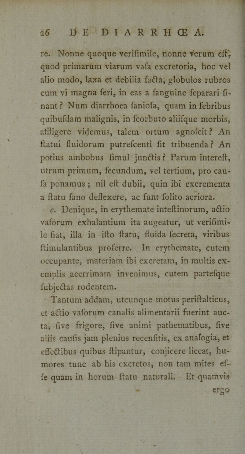 re. Nonne quoque verifimile, nonne verum eft, quod primarum viarum vafa excretoria, hoc vel alio modo, laxa et debilia fa£la, globulos rubros cum vi magna feri, in eas a fanguine feparari li¬ nant ? Num diarrhoea faniofa, quam in febribus quibufdam malignis, in fcorbuto aliifque morbis, affligere videmus, talem ortum agnofcit ? An flatui fluidorum putrefcenti fit tribuenda? An potius ambobus fimul juntlis ? Parum intereff, utrum primum, fecundum, vel tertium, pro cau- fa ponamus ; nil eft dubii, quin ibi excrementa a flatu fano deflexere, ac funt folito acriora. e. Denique, in erythemate inteflinorum, a£Iio vaforum exhalantium ita augeatur, ut verifimi¬ le fiat, illa in illo flatu, fluida fecreta, viribus flimulantibus proferre. In erythemate, cutem occupante, materiam ibi excretam, in multis ex¬ emplis acerrimam invenimus, cutem partefquc fubjeblas rodentem. Tantum addam, utcunque motus periflalticus, et a£lio vaforum canalis alimentarii fuerint auc¬ ta, five frigore, five animi pathematibus, five aliis caufis jam plenius recenfitis, ex analogia, et efle&ibus quibus flipantur, conjicere liceat, hu¬ mores tunc ab his excretos, non tam mites ef- fe quam in horum flatu naturali. Et quamvis ergo