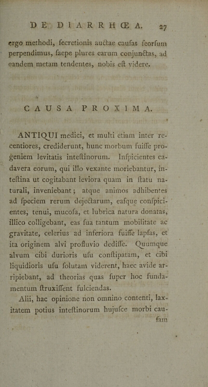 ergo methodi, fecretionis au£tae caufas feorfum perpendimus, faepe plures earum conjunctas, ad eandem metam tendentes, nobis efl videre. . - , - 1 CAUSA PROXIMA. t - » ' ANTIQJJI medici, et inulti etiam inter re- centiores, crediderunt, hunc morbum fuiffe pro¬ geniem levitatis inteflinorum. Infpicientes ca¬ davera eorum, qui illo vexante moriebantur, in- teflina ut cogitabant leviora quam in flatu na¬ turali, inveniebant; atque animos adhibentes ad fpeciem rerum dejectarum, eafque confpici- entes, tenui, mucofa, et lubrica natura donatas, illico colligebant, eas fua tantum mobilitate ac gravitate, celerius ad inferiora fuiffe lapfas, et ita originem alvi profluvio dediffe. Quumque alvum cibi durioris ufu conftipatam, et cibi liquidioris ufu folutam viderent, haec avide ar¬ ripiebant, ad theorias quas fuper hoc funda¬ mentum ftruxiffent fulciendas. Alii, hac opinione non omnino contenti, lax¬ itatem potius inteflinorum hujufee morbi cau- fain (