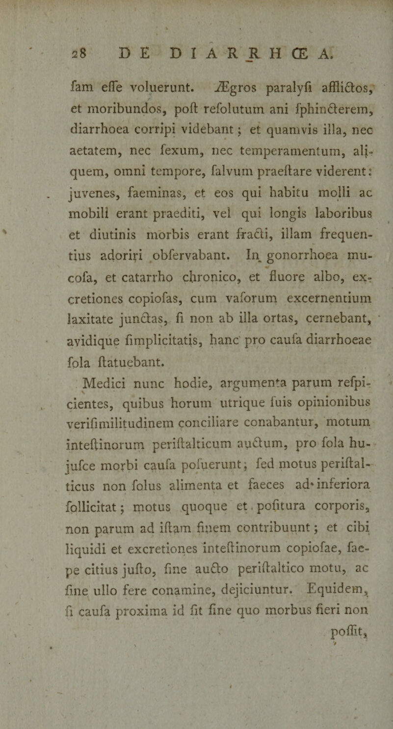 fam efle voluerunt. JEgros paralyfi aflli&amp;os, et moribundos, poft refolutum ani lphinderem, diarrhoea corripi videbant; et quamvis illa, nec aetatem, nec fexum, nec temperamentum, ali¬ quem, omni tempore, falvum praedare viderent: juvenes, faeminas, et eos qui habitu molli ac mobili erant praediti, vel qui longis laboribus et diutinis morbis erant fradi, illam frequen¬ tius adoriri obfervabant. In gonorrhoea inu- cofa, et catarrho chronico, et fluore albo, ex- cretiones copiofas, cum vaforum excernentium laxitate junclas, fi non ab illa ortas, cernebant, * avidique fimplicitatis, hanc pro caula diarrhoeae fola flatuebant. Medici nunc hodie, argumenta parum refpi- cientes, quibus horum utrique luis opinionibus verifimilitudinem conciliare conabantur, motum inteftinorum periflalticum au£lum, pro fola hu- iufce morbi caufa pofuerunt; fed motus periltal- ticus non folus alimenta et faeces ad‘inferiora follicitat; motus quoque et.pofitura corporis, non parum ad illam finem contribuunt; et cibi liquidi et excretiones intelfinorum copiofae, fae- pe citius jullo, fine au&amp;o periftaltico motu, ac fine ullo fere conamine, dejiciuntur. Equidem, fi caufa proxima id fit fine quo morbus fieri non poflit.