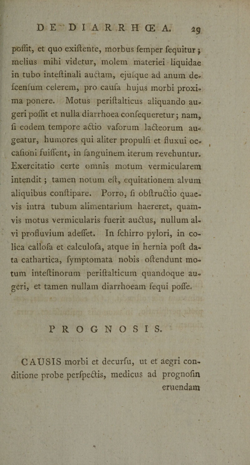 poflit, et quo exiftente, morbus femper fequitur °9 melius mihi videtur, molem materiei liquidae in tubo inteftinali audam, ejuique ad anum de- fcenlum celerem, pro caufa hujus morbi proxi¬ ma ponere. Motus periflalticus aliquando au¬ geri poflit et nulla diarrhoea confequeretur; nam, ii eodem tempore adio vaforum lacteorum au¬ geatur, humores qui aliter propulfi et fluxui oc¬ cationi fuiflent, in fanguinem iterum revehuntur. Exercitatio certe omnis motum vermicularem intendit; tamen notum elt, equitationem alvum aliquibus conitipare. Porro, fi obftrudio quae¬ vis intra tubum alimentarium haereret, quam¬ vis motus vermicularis fuerit audus, nullum al¬ vi profluvium adefiet. In fchirro pylori, in co¬ lica callofa et caiculofa, atque in hernia poft da¬ ta cathartica, fymptomata nobis oftendunt mo¬ tum inteftinorum periftalticum quandoque au- geri, et tamen nullam diarrhoeam fequi pofle. \ PROGNOSIS. / CAUSIS morbi et decurfu, ut et aegri con¬ ditione probe perfpedis, medicus ad prognofin eruendam