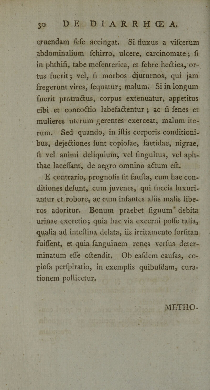 eruendam fefe accingat. Si fluxus a vifcerum abdominalium fchirro, ulcere, carcinomate; fi in phthifi, tabe mefenterica, et febre hedtica, or¬ tus fueritj vel, fi morbos diuturnos, qui jam fregerunt vires, fequatur; malum. Si in longum fuerit protractus, corpus extenuatur, appetitus cibi et concodtio labefadtentur ; ac fi fenes et mulieres uterum gerentes exerceat, malum ite¬ rum. Sed quando, in iftis corporis conditioni¬ bus, dejedfciones funt copiofae, faetidae, nigrae, fi vel animi deliquium, vel fingultus, vel aph¬ thae laceflant, de aegro omnino adtum eft. E contrario, prognofis fit faufta, cum hae con¬ ditiones defunt, cum juvenes, qui fuccis luxuri¬ antur et robore, ac cum infantes aliis malis libe¬ ros adoritur. Bonum praebet fignum* debita urinae excretio; quia hac via excerni pofle talia, qualia ad inteltina delata, iis irritamento forfitan fuiflent, et quia fanguinem renes verfus deter¬ minatum efle oftendit. Ob eafdem caufas, co- piofa perfpiratio, in exemplis quibufdam, cura¬ tionem pollicetur. METRO-