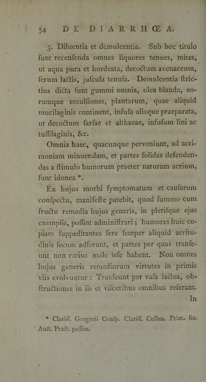 3. Diluentia et demulcentia. Sub hoc titulo funt recenfenda omnes liquores tenues, mites, ut aqua pura et hordeata, deco&amp;um avenaceum, ferum ladis, jufcula tenuia. Demulcentia ilric- tius di£ta funt gummi omnia, olea blanda, eo- rumque emulfiones, plantarum, quae aliquid mucilaginis continent, infufa aliaque praeparata, ut deco&amp;um farfae et althaeae, infufum lini ac tuffilaginis, &amp;c. Omnia haec, quacunque perveniunt, ad acri¬ moniam minuendam, et partes folidas defenden¬ das a ftimulo humorum praeter naturam acrium, funt idonea *. Ex hujus morbi fymptomatum et caufarum confpedlu, manifefte patebit, quod fummo cum fru&amp;u remedia hujus generis, in plerifque ejus exemplis, poflint adminiftrari; humores huic co¬ piam fuppeditantes fere femper aliquid acritu¬ dinis fecum adferunt, et partes per quas tranfe- unt non rarius male lefe habent. Non omnes hujus generis remediorum virtutes in primis viis evolvuntur : Tranfeunt per vafa laclea, ob- flruchones in iis et vifceribus omnibus referant. In * ClariiT. Gregorii Confp, ClarilT. Cullen. Prim. lin, Au6i. Pradh paflim.