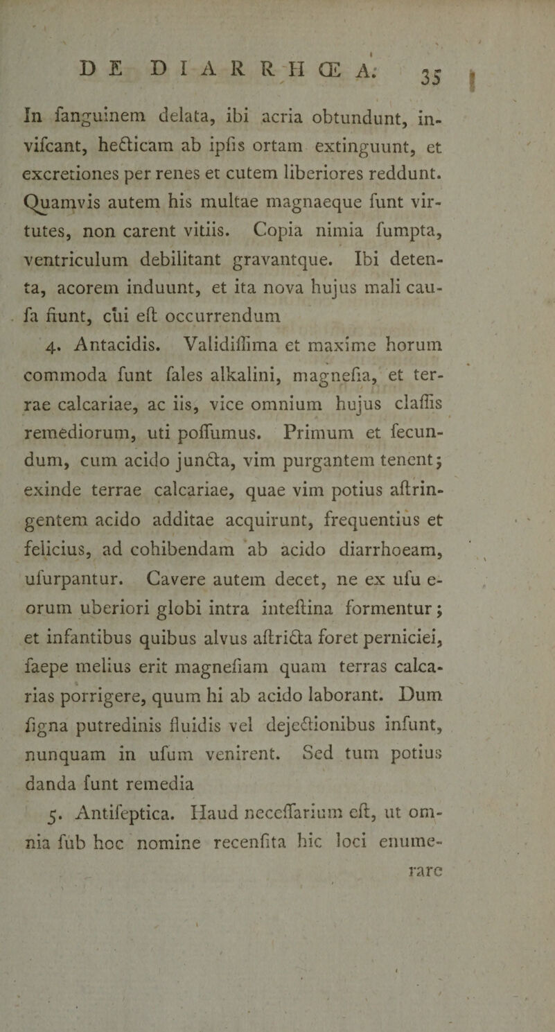 • l \ i ✓ In fanguinem delata, ibi acria obtundunt, in- vifcant, hedlicam ab ipfis ortam extinguunt, et excretiones per renes et cutem liberiores reddunt. Quamvis autem his multae magnaeque funt vir¬ tutes, non carent vitiis. Copia nimia fumpta, * ventriculum debilitant gravantque. Ibi deten¬ ta, acorem induunt, et ita nova hujus mali cau- fa fiunt, cui efl occurrendum 4. Antacidis. Validillima et maxime horum commoda funt fales alkalini, magnefia, et ter¬ rae calcariae, ac iis, vice omnium hujus claflis remediorum, uti poffumus. Primum et fecun¬ dum, cum acido jun&amp;a, vim purgantem tenent; exinde terrae calcariae, quae vim potius aftrin- gentem acido additae acquirunt, frequentius et felicius, ad cohibendam ab acido diarrhoeam, ufurpantur. Cavere autem decet, ne ex ufu e- orum uberiori globi intra inteftina formentur; et infantibus quibus alvus aflrida foret perniciei, faepe melius erit magnefiam quam terras calca- \ rias porrigere, quum hi ab acido laborant. Dum figna putredinis fluidis vel deje&amp;ionibus infunt, nunquam in ufum venirent. Sed tum potius \ danda funt remedia 5. Antifeptica. Haud neccffarium eft, ut om¬ nia fub hoc nomine recenfita hic loci enume¬ rare 1