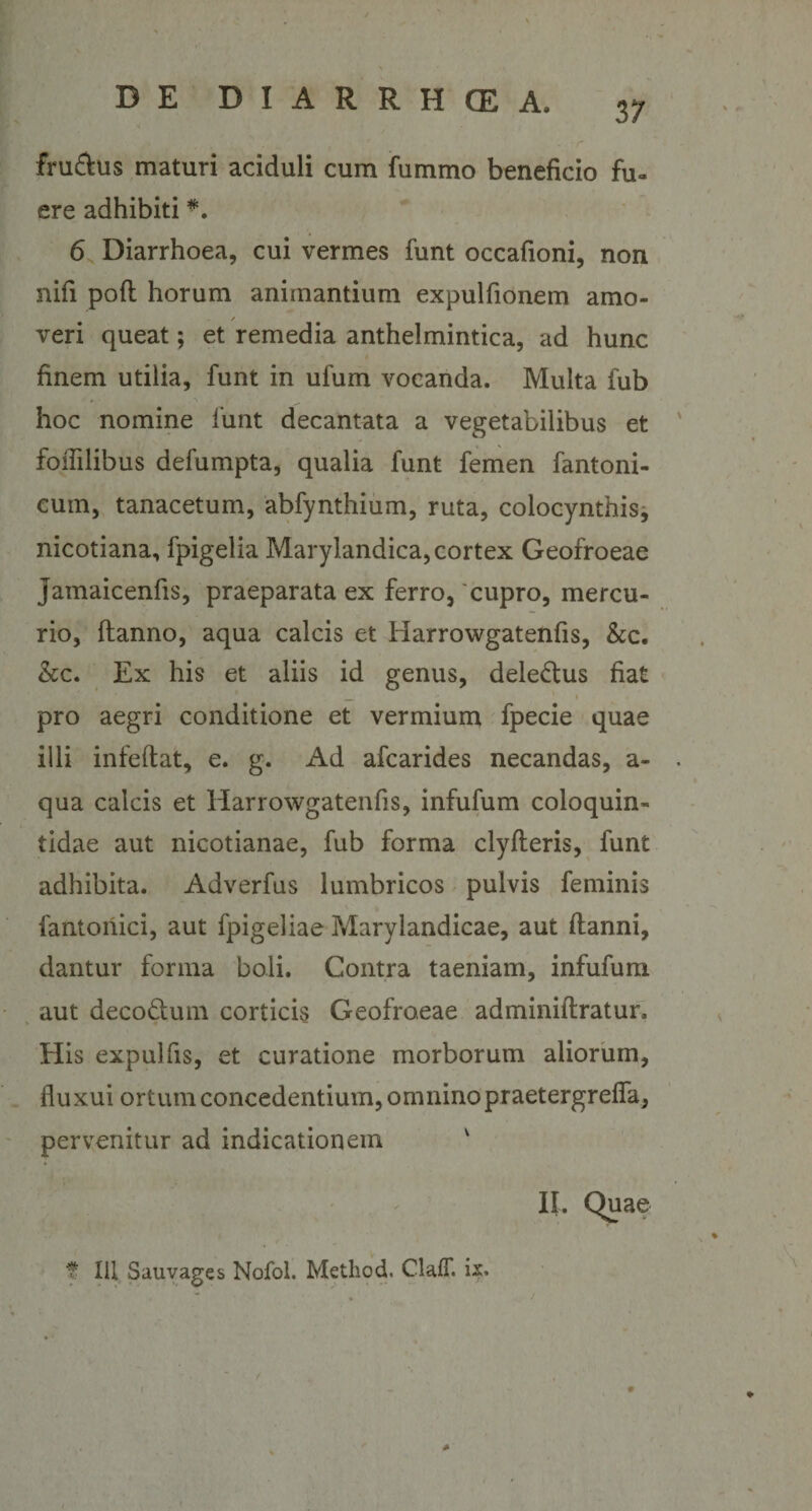 37 fru£his maturi aciduli cum fummo beneficio fu¬ ere adhibiti *. 6 Diarrhoea, cui vermes funt occafioni, non nifi pofl horum animantium expulfionem amo- / veri queat; et remedia anthelmintica, ad hunc finem utilia, funt in ufum vocanda. Multa fub hoc nomine funt decantata a vegetabilibus et foflilibus defumpta, qualia funt femen fantoni- cum, tanacetum, abfynthium, ruta, colocynthis, nicotiana, fpigelia Maryiandica, cortex Geofroeae jamaicenfis, praeparata ex ferro, 'cupro, mercu¬ rio, ftanno, aqua calcis et Harrowgatenfis, &amp;c. &amp;c. Ex his et aliis id genus, dele&amp;us fiat ' „ 1 i pro aegri conditione et vermium fpecie quae illi infeftat, e. g. Ad afcarides necandas, a- qua calcis et Harrowgatenfis, infufum coloquin- tidae aut nicotianae, fub forma clyfteris, funt adhibita. Adverfus lumbricos pulvis feminis fantonici, aut fpigeliae Marylandicae, aut ftanni, dantur forma boli. Contra taeniam, infufum aut decodum corticis Geofroeae adminiftratur. His expulfis, et curatione morborum aliorum, fluxui ortum concedentium, omnino praetergrefla, pervenitur ad indicationem v II. Quae t f Ili Sauvages Nofol. Metliod. ClalT. ix.